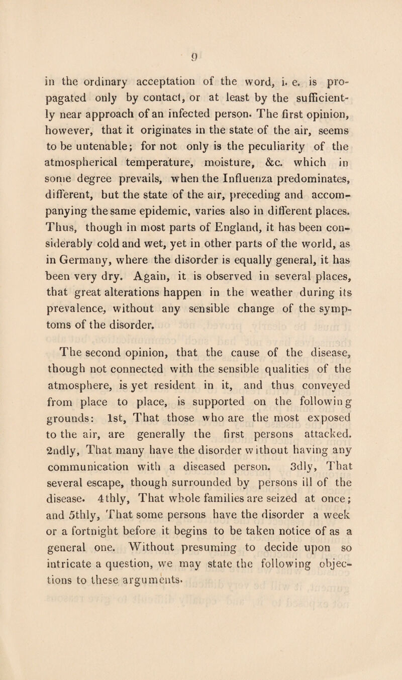 in the ordinary acceptation of the word* i. e. is pro- pagated only by contact, or at least by the sufficient¬ ly near approach of an infected person. The first opinion, however, that it originates in the state of the air, seems to be untenable; for not only is the peculiarity of the atmospherical temperature, moisture, &c. which in some degree prevails, when the Influenza predominates, different, but the state of the air, preceding and accom¬ panying the same epidemic, varies also in different places. Thus, though in most parts of England, it has been con¬ siderably cold and wet, yet in other parts of the world, as in Germany, where the disorder is equally general, it has been very dry. Again, it is observed in several places, that great alterations happen in the weather during its prevalence, without any sensible change of the symp¬ toms of the disorder. The second opinion, that the cause of the disease, though not connected with the sensible qualities of the atmosphere, is yet resident in it, and thus conveyed from place to place, is supported on the following grounds: 1st, That those who are the most exposed to the air, are generally the first persons attacked. 2ndly, That many have the disorder without having any communication with a diseased person. 3dly, That several escape, though surrounded by persons ill of the disease. 4thly, That whole families are seized at once; and 5thly, That some persons have the disorder a week or a fortnight before it begins to be taken notice of as a general one. Without presuming to decide upon so intricate a question, we may state the following objec¬ tions to these arguments.