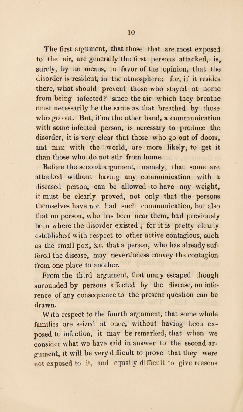 The first argument, that those that are most exposed to the air, are generally the first persons attacked, is, surely, by no means, in favor of the opinion, that the disorder is resident, in the atmosphere; for, if it resides there, what should prevent those who stayed at home from being infected ? since the air which they breathe must necessarily be the same as that breathed by those who go out. But, if on the other hand, a communication with some infected person, is necessary to produce the disorder, it is very clear that those who go out of doors, and mix with the world, are more likely ^ to get it than those who do not stir from home. Before the second argument, namely, that some are attacked without having any communication with a diseased person, can be allowed to have any weight, it must be clearly proved, not only that the persons themselves have not had such communication, but also that no person, who has been near them, had previously been where the disorder existed ; for it is pretty clearly established with respect to other active contagious, such as the small pox, &c. that a person, who has already suf¬ fered the disease, may nevertheless convey the contagion from one place to another. From the third argument, that many escaped though surounded by persons affected by the disease, no infe¬ rence of any consequence to the present question can be drawn. With respect to the fourth argument, that some whole families are seized at once, without having been ex¬ posed to infection, it may be remarked, that when we consider what we have said in answer to the second ar¬ gument, it will be very difficult to prove that they were not exposed to it, and equally difficult to give reasons