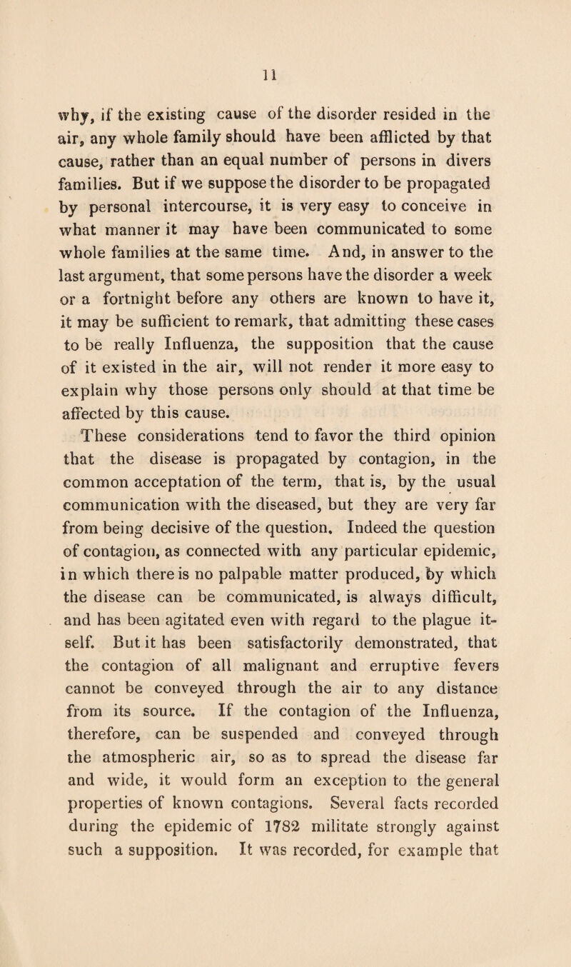 why, if the existing cause of the disorder resided in the air, any whole family should have been afflicted by that cause, rather than an equal number of persons in divers families. But if we suppose the disorder to be propagated by personal intercourse, it is very easy to conceive in what manner it may have been communicated to some whole families at the same time. And, in answer to the last argument, that some persons have the disorder a week or a fortnight before any others are known to have it, it may be sufficient to remark, that admitting these cases to be really Influenza, the supposition that the cause of it existed in the air, will not render it more easy to explain why those persons only should at that time be affected by this cause. These considerations tend to favor the third opinion that the disease is propagated by contagion, in the common acceptation of the term, that is, by the usual communication with the diseased, but they are very far from being decisive of the question. Indeed the question of contagion, as connected with any particular epidemic, in which there is no palpable matter produced, by which the disease can be communicated, is always difficult, and has been agitated even with regard to the plague it¬ self. But it has been satisfactorily demonstrated, that the contagion of all malignant and erruptive fevers cannot be conveyed through the air to any distance from its source. If the contagion of the Influenza, therefore, can be suspended and conveyed through the atmospheric air, so as to spread the disease far and wide, it would form an exception to the general properties of known contagions. Several facts recorded during the epidemic of 1782 militate strongly against such a supposition. It was recorded, for example that