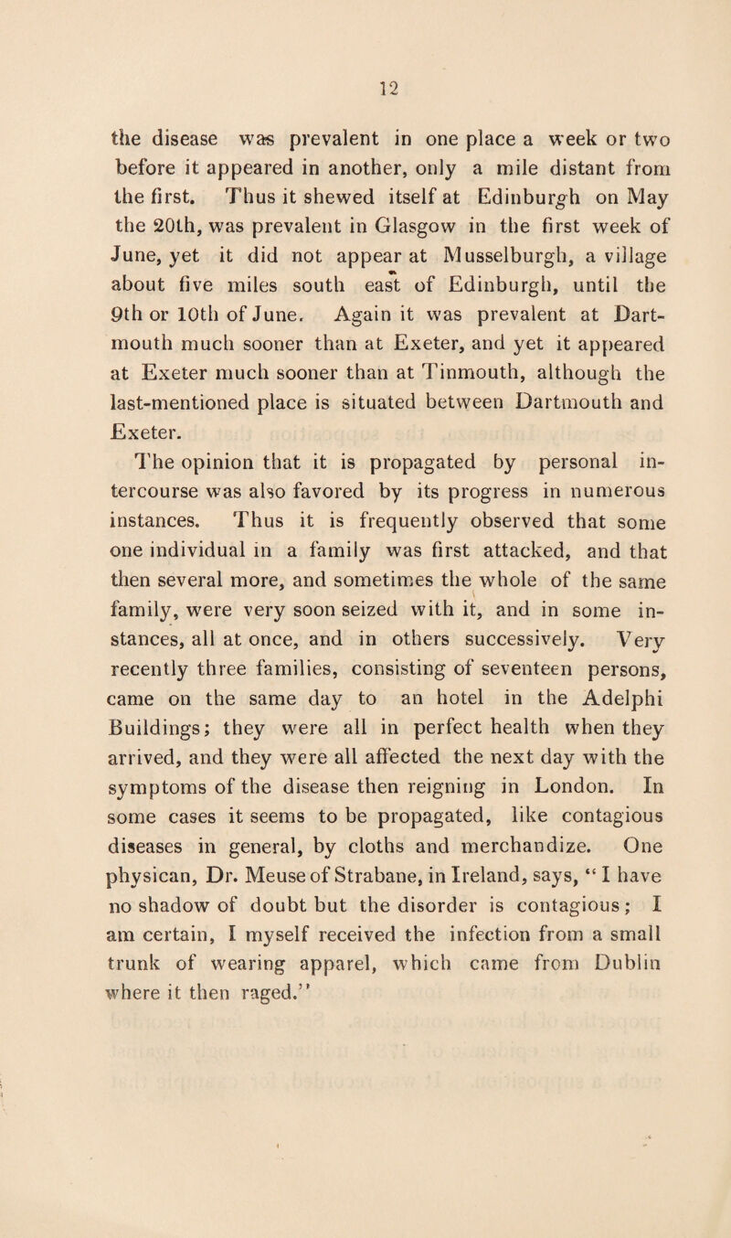 the disease was prevalent in one place a week or two before it appeared in another, only a mile distant from the first. Thus it shewed itself at Edinburgh on May the 20th, was prevalent in Glasgow in the first week of June, yet it did not appear at Musselburgh, a village • about five miles south east of Edinburgh, until the 9th or 10th of June. Again it was prevalent at Dart¬ mouth much sooner than at Exeter, and yet it appeared at Exeter much sooner than at Tinmouth, although the last-mentioned place is situated between Dartmouth and Exeter. The opinion that it is propagated by personal in¬ tercourse was also favored by its progress in numerous instances. Thus it is frequently observed that some one individual in a family was first attacked, and that then several more, and sometimes the whole of the same family, w7ere very soon seized with it, and in some in¬ stances, all at once, and in others successively. Very recently three families, consisting of seventeen persons, came on the same day to an hotel in the Adelphi Buildings; they were all in perfect health when they arrived, and they were all affected the next day with the symptoms of the disease then reigning in London. In some cases it seems to be propagated, like contagious diseases in general, by cloths and merchandize. One physican, Dr. Meuse of Strabane, in Ireland, says, “ I have no shadow of doubt but the disorder is contagious ; I am certain, I myself received the infection from a small trunk of wearing apparel, which came from Dublin where it then raged.”