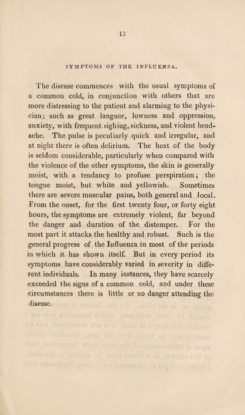 SYMPTOMS OF THE INFLUENZA. The disease commences with the usual symptoms o£ a common cold, in conjunction with others that are more distressing to the patient and alarming to the physi¬ cian; such as great languor, lowness and oppression, anxiety, with frequent sighing, sickness, and violent head¬ ache. The pulse is peculiarly quick and irregular, and at night there is often delirium. The heat of the body is seldom considerable, particularly when compared with the violence of the other symptoms, the skin is generally moist, with a tendancy to profuse perspiration; the tongue moist, but white and yellowish. Sometimes there are severe muscular pains, both general and local. From the onset, for the first twenty four, or forty eight hours, the symptoms are extremely violent, far beyond the danger and duration of the distemper. For the most part it attacks the healthy and robust. Such is the general progress of the Influenza in most of the periods in which it has shown itself. But in every period its symptoms have considerably varied in severity in diffe¬ rent individuals. In many instances, they have scarcely exceeded the signs of a common cold, and under these circumstances there is little or no danger attending the disease.