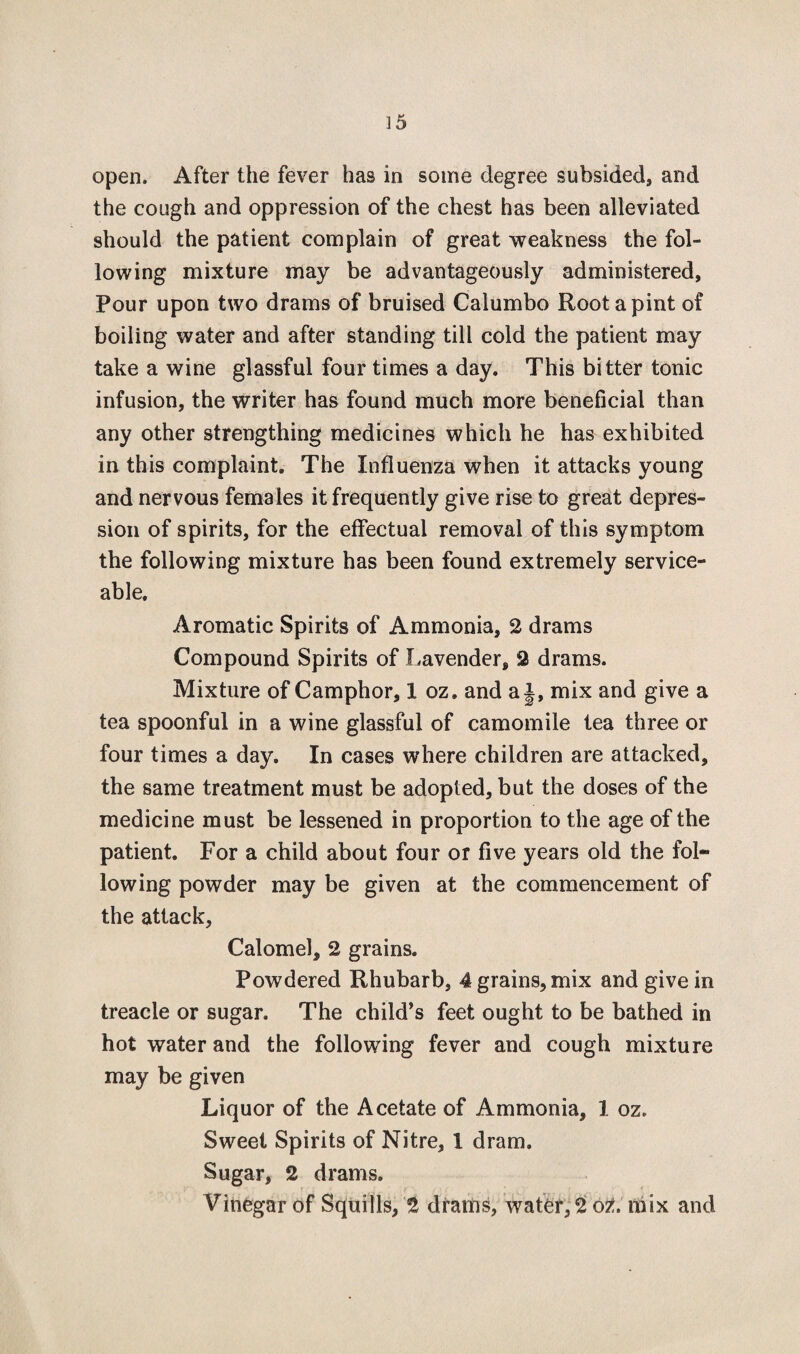 open. After the fever has in some degree subsided, and the cough and oppression of the chest has been alleviated should the patient complain of great weakness the fol¬ lowing mixture may be advantageously administered. Pour upon two drams of bruised Calumbo Root a pint of boiling water and after standing till cold the patient may take a wine glassful four times a day. This bitter tonic infusion, the writer has found much more beneficial than any other strengthing medicines which he has exhibited in this complaint. The Influenza when it attacks young and nervous females it frequently give rise to great depres¬ sion of spirits, for the effectual removal of this symptom the following mixture has been found extremely service¬ able. Aromatic Spirits of Ammonia, 2 drams Compound Spirits of Lavender, 2 drams. Mixture of Camphor, 1 oz. and a J, mix and give a tea spoonful in a wine glassful of camomile tea three or four times a day. In cases where children are attacked, the same treatment must be adopted, but the doses of the medicine must be lessened in proportion to the age of the patient. For a child about four or five years old the fol¬ lowing powder may be given at the commencement of the attack. Calomel, 2 grains. Powdered Rhubarb, 4 grains, mix and give in treacle or sugar. The child's feet ought to be bathed in hot water and the following fever and cough mixture may be given Liquor of the Acetate of Ammonia, 1 oz. Sweet Spirits of Nitre, 1 dram. Sugar, 2 drams. Vinegar of Squills, 2 drains, water, 2 ot. mix and