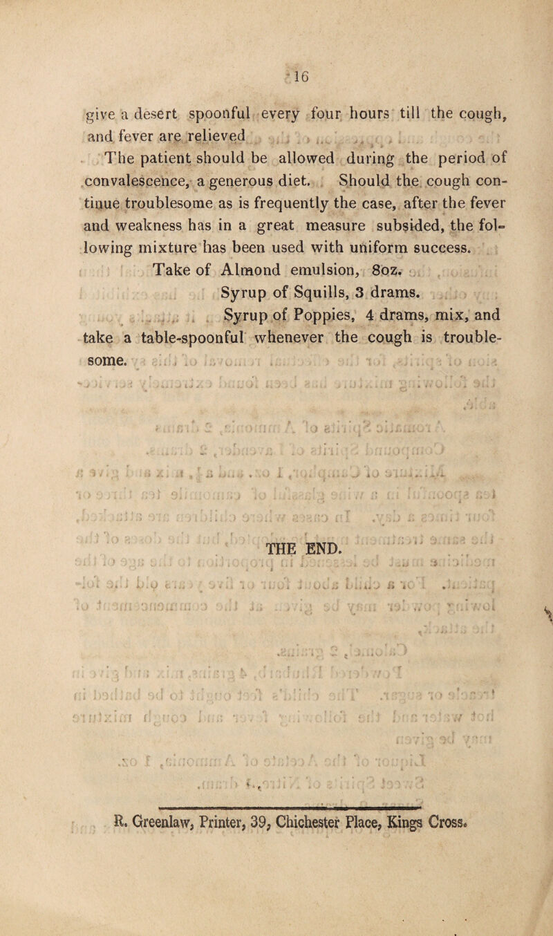 give a desert spoonful every four hours till the cough, and fever are relieved The patient should be allowed during the period of convalescence, a generous diet. Should the cough con¬ tinue troublesome as is frequently the case, after the fever and weakness has in a great measure subsided, the fol¬ lowing mixture has been used with uniform success. Take of Almond emulsion, 8oz. Syrup of Squills, 3 drams. Syrup of Poppies, 4 drams, mix, and take a table-spoonful whenever the cough is trouble¬ some. i U ■ O t. 'I r: «\ r < A ; rrf, . 1 ' ‘ ■ > . » * A ■» - • a UJ \ til y. GKJ T f, o aj»* THE END. 3 :. a \c i ,i.. <. ;o G: t K. Greenlaw, Printer, 39, Chichester Place, Kings Cross*