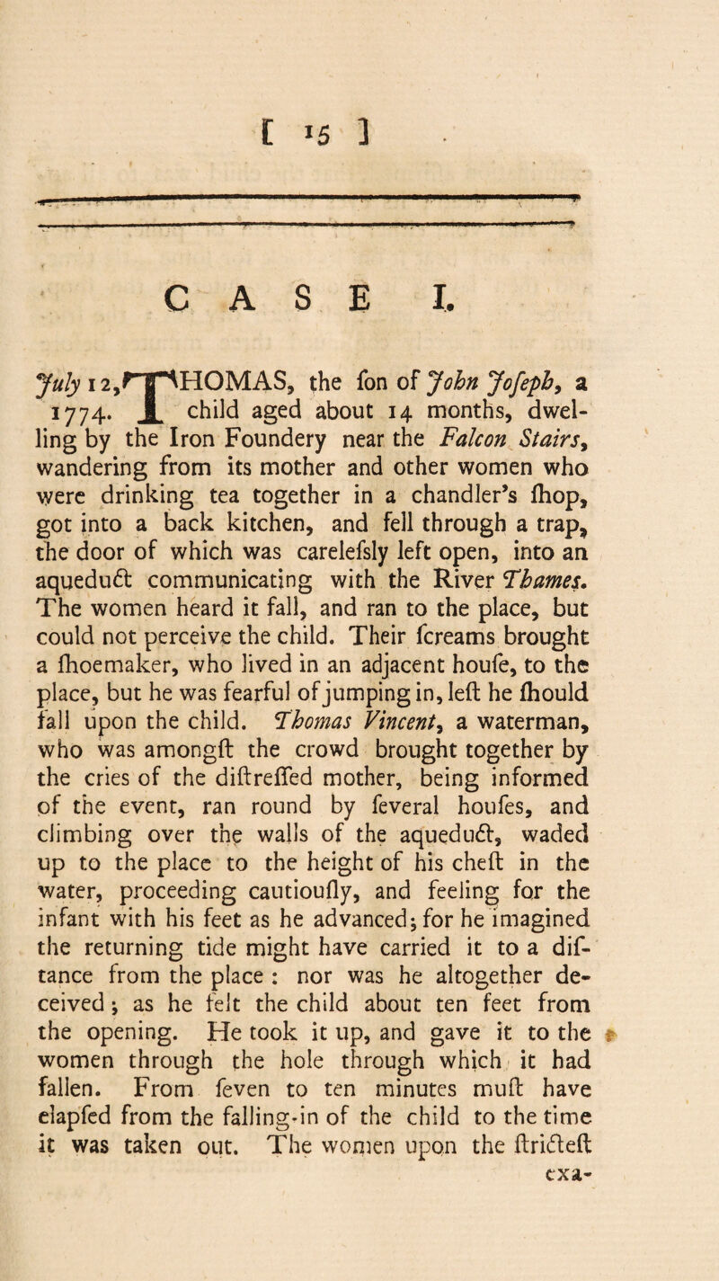 • ....  -.» «”■ ■ —-1 II! . ■ ' .■ . ■ ■ . ..—■■■.I. . I, l . 1 CASE I. July 12,P~|F^H0MAS, the fon of John Jofepb, a 1774. X child aged about 14 months, dwel¬ ling by the Iron Foundery near the Falcon Stairs, wandering from its mother and other women who were drinking tea together in a chandler’s fliop, got into a back kitchen, and fell through a trap, the door of which was carelefsly left open, into an aquedudt communicating with the River Thames. The women heard it fall, and ran to the place, but could not perceive the child. Their fcreams brought a fhoemaker, who lived in an adjacent houfe, to the place, but he was fearful of jumping in, left he fhould fall upon the child. Thomas Vincent, a waterman, who was amongft the crowd brought together by the cries of the diftrefied mother, being informed of the event, ran round by feveral houfes, and climbing over the walls of the aquedud, waded up to the place to the height of his cheft in the water, proceeding cautioufly, and feeling for the infant with his feet as he advanced; for he imagined the returning tide might have carried it to a dis¬ tance from the place : nor was he altogether de¬ ceived ; as he felt the child about ten feet from the opening. He took it up, and gave it to the f women through the hole through which it had fallen. From feven to ten minutes muft have elapfed from the falling-in of the child to the time it was taken out. The women upon the ftri&eft txa-