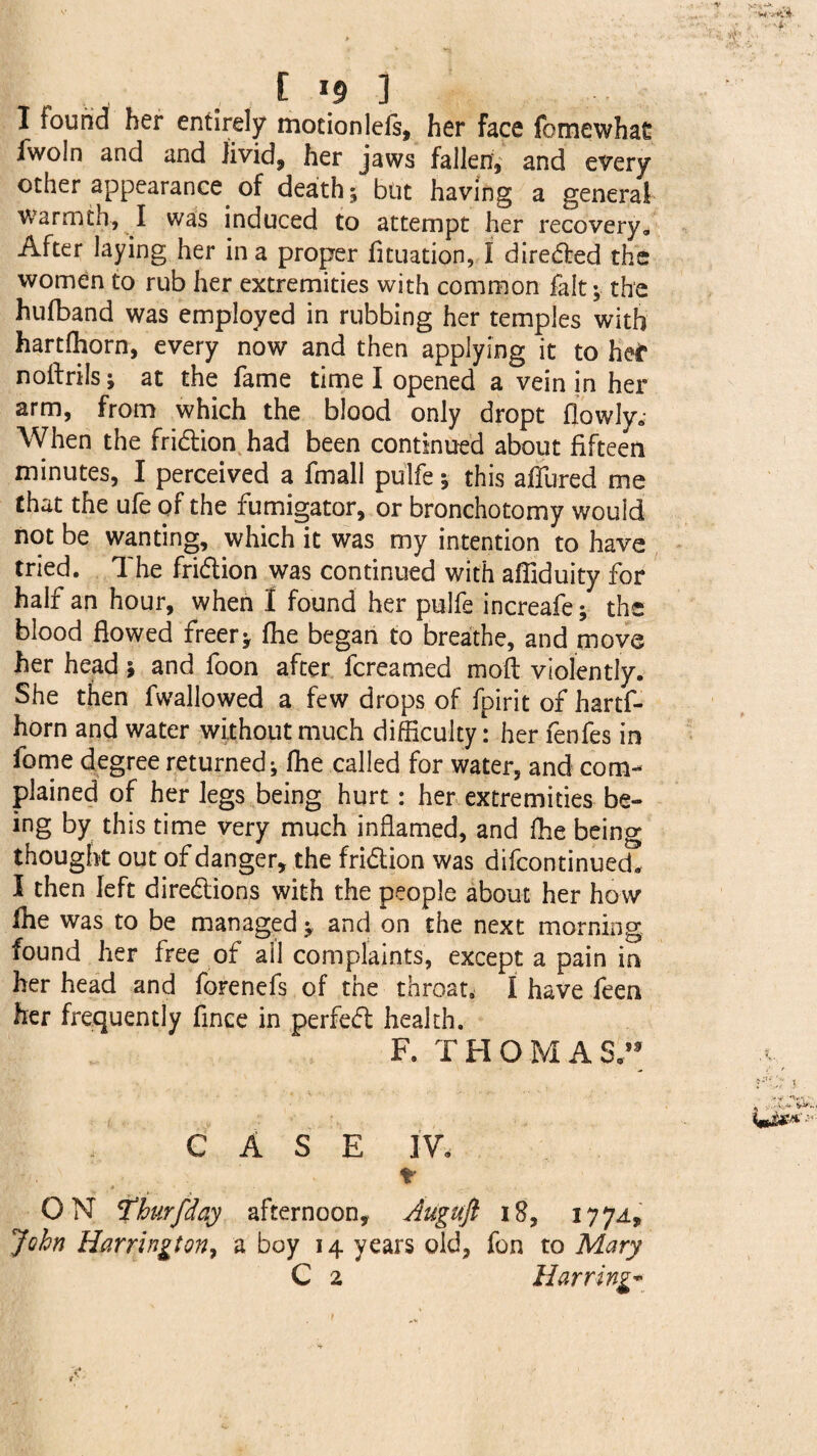 I found her entirely motionleis, her face fomewhas fwoln and and livid, her jaws fallen, and every other appearance of death; but having a general warmth, I was induced to attempt her recovery. After laying her in a proper fituation, I directed the women to rub her extremities with common fait; the hufband was employed in rubbing her temples with hartfhorn, every now and then applying it to her noitrils; at the fame time I opened a vein in her arm, from which the blood only dropt flowIye When the friction had been continued about fifteen minutes, I perceived a fmall pulfe; this allured me that the ufe of the fumigator, or bronchotomy wouid not be wanting, which it was my intention to have tried. The fri&ion was continued with afliduity for half an hour, when I found her pulfe increafe; the blood flowed freer; Ihe began to breathe, and move her head; and foon after fcreamed moft violently. She then fwallowed a few drops of fpirit of hartf¬ horn and water without much difficulty: her fenfes in fome degree returned; Ihe called for water, and com¬ plained of her legs being hurt: her extremities be¬ ing by this time very much inflamed, and fhe being thought out of danger, the friction was difcontinued! I then left directions with the people about her how fhe was to be managed; and on the next morning found her free of ail complaints, except a pain in her head and forenefs of the throat. I have feen her frequently flnce in perfeCt health. F. THOM ASA9 CASE IV, * ON Thurfday afternoon, Auguft 18, 1774, John Harrington, a boy 14 years old, fon to Mary C 2 Marring*