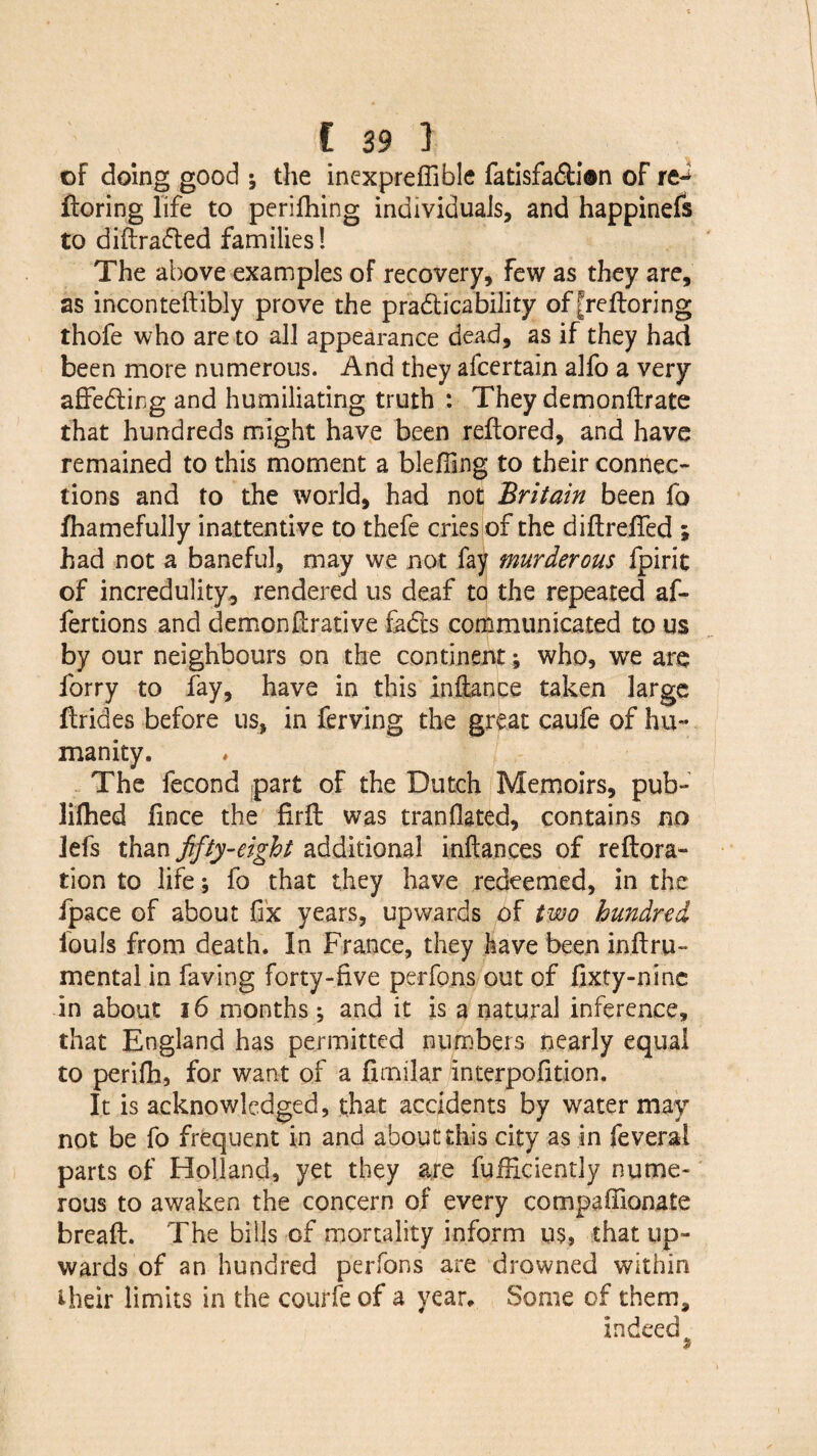 of doing good ; the inexpreffible fatisfaCti©n of fforing life to perifhing individuals, and happinefs to diftrafted families! The above examples of recovery, Few as they are, as inconteftibly prove the practicability of [reftoring thofe who are to all appearance dead, as if they had been more numerous. And they afcertain alfo a very affeCting and humiliating truth : They demonftrate that hundreds might have been reftored, and have remained to this moment a blefilng to their connec¬ tions and to the world, had not Britain been fo fhamefully inattentive to thefe cries of the diftreffed ; had not a baneful, may we not fay murderous fpirit of incredulity, rendered us deaf to the repeated af- fertions and demonftrative faCts communicated to us by our neighbours on the continent; who, we are forry to fay, have in this inftance taken large ffrides before us, in ferving the great caufe of hu¬ manity. The fecond part of the Dutch Memoirs, pub- lifhed lince the firft was tranflated, contains no lefs than fifty-eight additional inftances of reftora- tion to life; fo that they have redeemed, in the fpace of about fix years, upwards of two hundred louls from death. In France, they have been inftru- mental in faving forty-five perfons out of fixty-nine in about 16 months; and it is a natural inference, that England has permitted numbers nearly equal to perifh, for want of a fimilar interpofition. It is acknowledged, that accidents by water may not be fo frequent in and about this city as in feveral parts of Holland, yet they are fuificiently nume¬ rous to awaken the concern of every compafiionate breaft. The bills of mortality inform us, that up¬ wards of an hundred perfons are drowned within their limits in the courfe of a year* Some of them, indeed 9