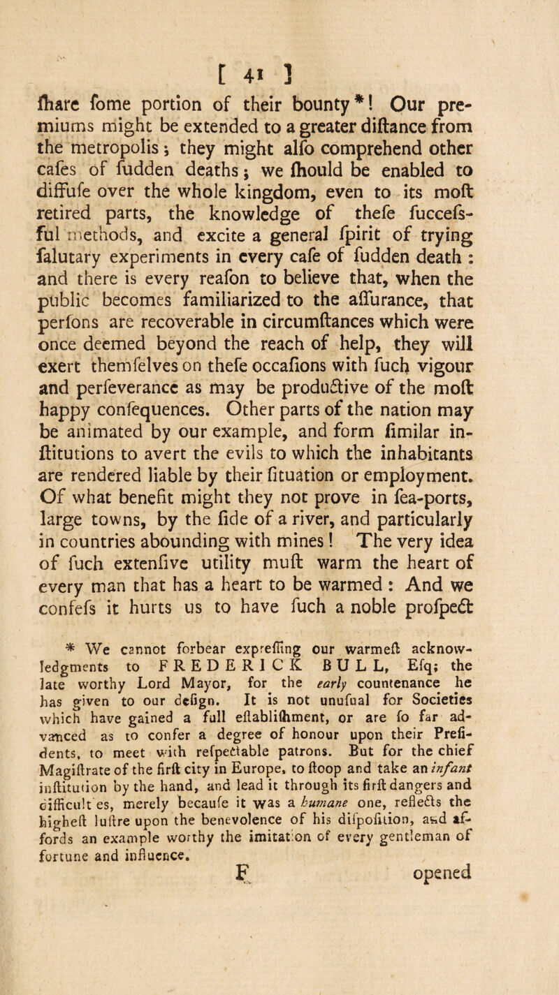 fliare fome portion of their bounty*! Our pre¬ miums might be extended to a greater diftance from the metropolis; they might alfo comprehend other cafes of fudden deaths; we fhould be enabled to diffufe over the whole kingdom, even to its moft retired parts, the knowledge of thefe fuccefs- ful methods, and excite a general fpirit of trying falutary experiments in every cafe of fudden death : and there is every reafon to believe that, when the public becomes familiarized to the afturance, that perfons are recoverable in circumftances which were once deemed beyond the reach of help, they will exert themfelves on thefe occafions with fuch vigour and perfeverancc as may be productive of the molt happy confequences. Other parts of the nation may be animated by our example, and form fimilar in- ftitutions to avert the evils to which the inhabitants are rendered liable by their fituation or employment. Of what benefit might they not prove in fea-ports, large towns, by the fide of a river, and particularly in countries abounding with mines! The very idea of fuch extenfive utility mu ft warm the heart of every man that has a heart to be warmed : And we confefs it hurts us to have fuch a noble profpeft * We C2nnot forbear expreffing our warmeft acknow¬ ledgments to FREDERICK BULL, Efq; the late worthy Lord Mayor, for the early countenance he has given to our defign. It is not unufual for Societies which have gained a full eftablilhment, or are fo far ad¬ vanced as to confer a degree of honour upon their Prefi- dents, to meet with refpettable patrons. But for the chief Magiftrate of the firft city in Europe, to hoop and take an infant inftitution by the hand, and lead it through its firft dangers and difficult es, merely becaufe it was a humane one, refledls the hio-hefi: luftre upon the benevolence of his difpofttion, a^d af¬ fords an example worthy the imitation of every gentleman of fortune and influence. F opened