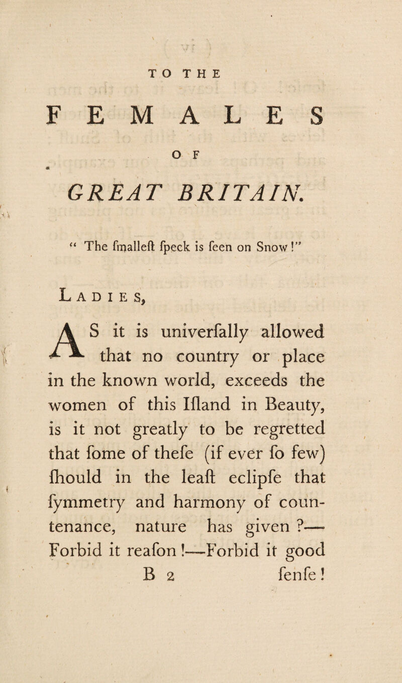 T O T H E FEMALES O F GREAT BRITAIN. “ The fmalleft fpeek is feen on Snow!” Ladies, A S it is univerfally allowed 1 that no country or place in the known world, exceeds the women of this Ifland in Beauty, is it not greatly to be regretted that fome of thefe (if ever fo few) fhould in the leaft eclipfe that fymmetry and harmony of coun¬ tenance, nature has given ?—- Forbid it reafon!—Forbid it good B 2 fenfe!