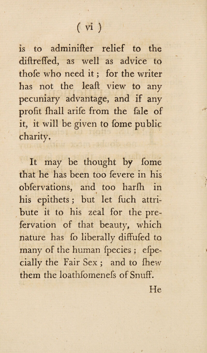 (Vi) is to adminifter relief to the diftreffed, as well as advice to thofe who need it; for the writer has not the leaft view to any pecuniary advantage, and if any profit fhall arife from the fale of it, it will be given to feme public charity. It may be thought by fome that he has been too fevere in his obfervations, and too harfh in » his epithets; but let fuch attri¬ bute it to his zeal for the pre- fervation of that beauty, which nature has fo liberally diffufed to many of the human fpecies ; efpe- cially the Fair Sex ; and to fhew them the loathfomenefs of Snuff. He