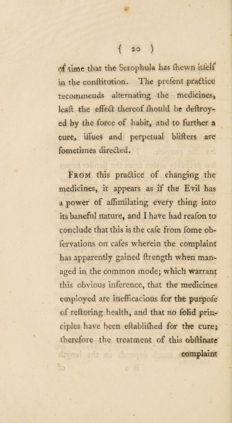 Off time that the Scrophula has fhewn itfelf la the conftitution. The prefent practice recommends alternating the medicines* leaft the effect thereof ffiould be deftroy- ed by the force of habit, and to further a cure, iffiies and perpetual blifters are fometimes directed. » * > •' FroM this practice of changing the medicines* it appears as if the Evil has a power of affimilating every thing into its baneful nature, arid I hate had reafon to conclude that this is the cafe from fome ob~ fervations on cafes wherein the complaint has apparently gained ftrength when man* aged in the common mode; which warrant this obvious inference, that the medicines employed are Inefficacious for the purpofe of reftoring health, and that no folid prin- ciples have been eftabliffied for the cure; therefore the treatment of this obftinate complaint \