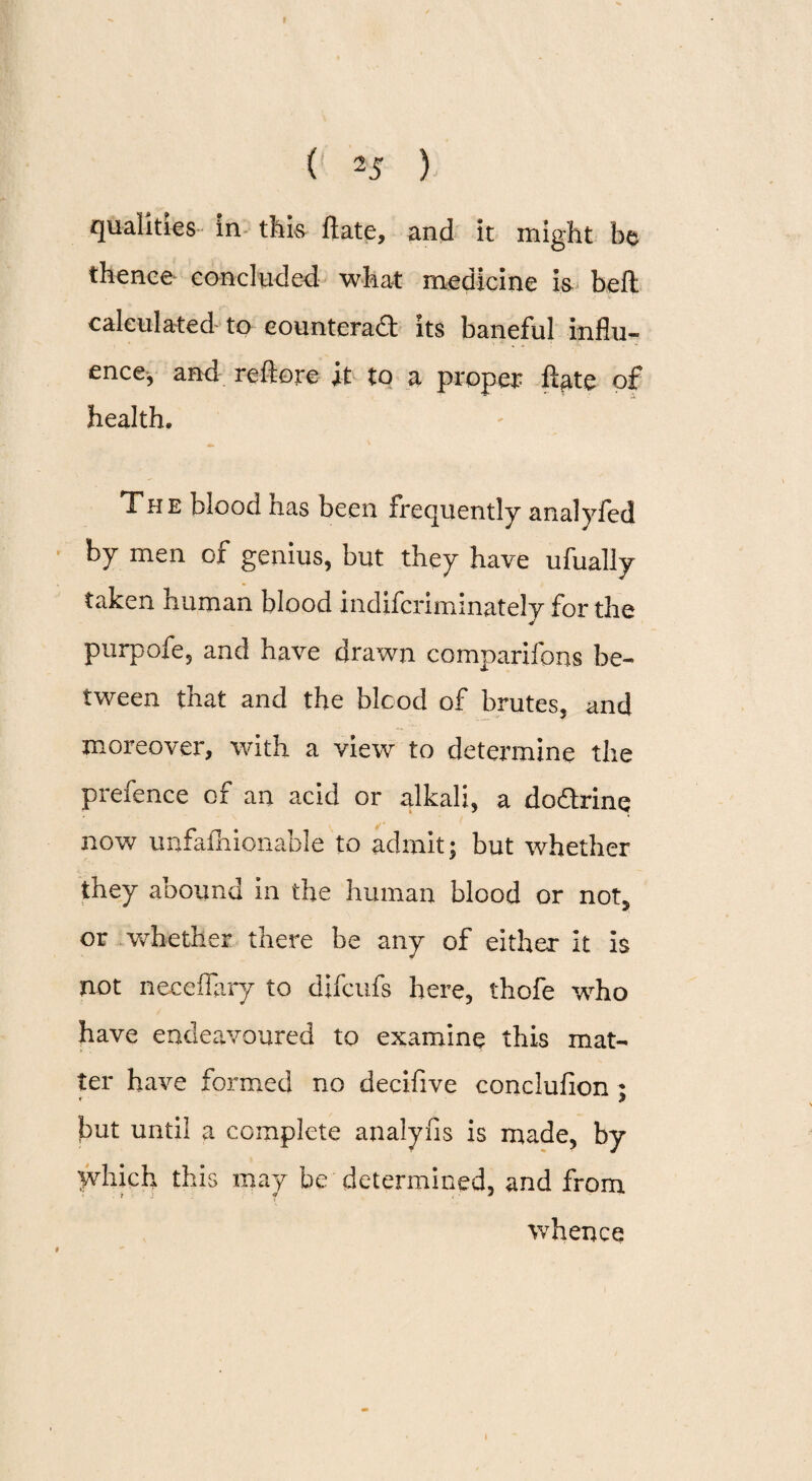 qualities in this ftate, and it might be thence concluded wha-t medicine is bell calculated to eounterad its baneful influ¬ ence-, and rcftorc it to a proper ftate of health. The blood has been frequently anal y fed by men of genius, but they have ufually taken human blood indifcnminately for the purpofe, and have drawn comparifons be¬ tween that and the blood of brutes, and moreover, with a view to determine the prefence of an acid or alkali, a dodrinq now unfafhionable to admit; but whether they abound in the human blood or not5 or Vvhether there be any of either it is not neceflary to difcufs here, thofe who have endeavoured to examine this mat¬ ter have formed no decifive conclufion ; but until a complete analyfis is made, by which this may be determined, and from t .• ' y , • * whence