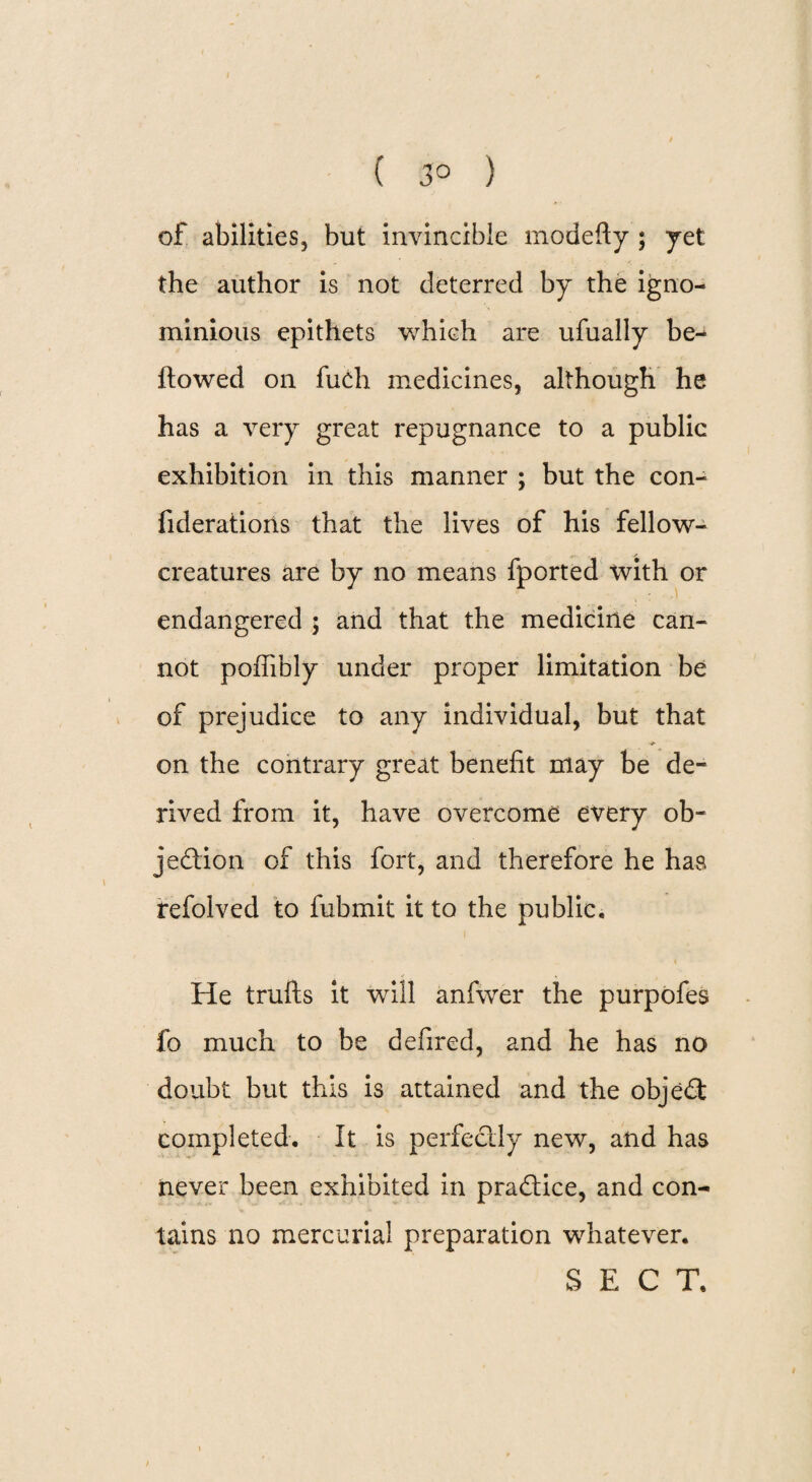 ( 3° ) of abilities, but invincible modefty ; yet the author is not deterred by the igno¬ minious epithets which are ufually be¬ llowed on fuch medicines, although he has a very great repugnance to a public exhibition in this manner ; but the con- fiderations that the lives of his fellow- creatures are by no means fported with or endangered ; and that the medicine can¬ not poffibly under proper limitation be of prejudice to any individual, but that on the contrary great benefit may be de¬ rived from it, have overcome every ob¬ jection of this fort, and therefore he has refolved to fubmit it to the public. i He trufls it will anfvver the purpofes fo much to be defired, and he has no doubt but this is attained and the object completed. It is perfectly new, and has never been exhibited in practice, and con¬ tains no mercurial preparation whatever. SECT.