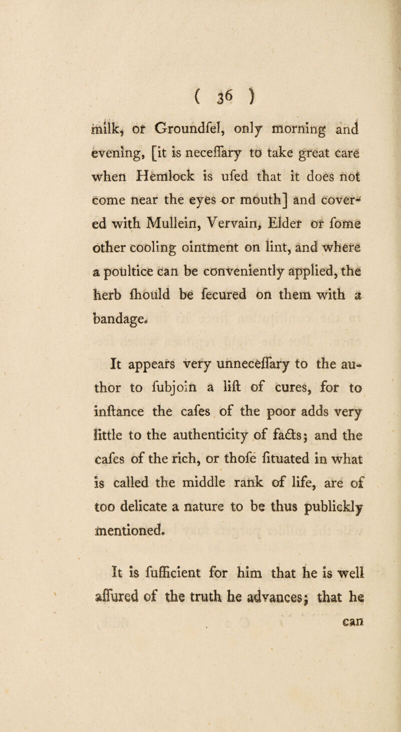 milk^ or Groundfel, only morning and evening, [it is neceflary to take great care when Hemlock is ufed that it does not come near the eyes or mouth] and cover-* ed with Mullein, Vervain, Elder or fome other cooling ointment on lint, and where a poultice can be conveniently applied, the herb fhould be fecured on them with a bandage., It appears very unneceffary to the au« thor to fubjoin a lift of cures, for to inftance the cafes of the poor adds very little to the authenticity of fads; and the cafes of the rich, or thofe fituated in what is called the middle rank of life, are of too delicate a nature to be thus publickly mentioned* It is fufficient for him that he is well allured of the truth he advances; that he can