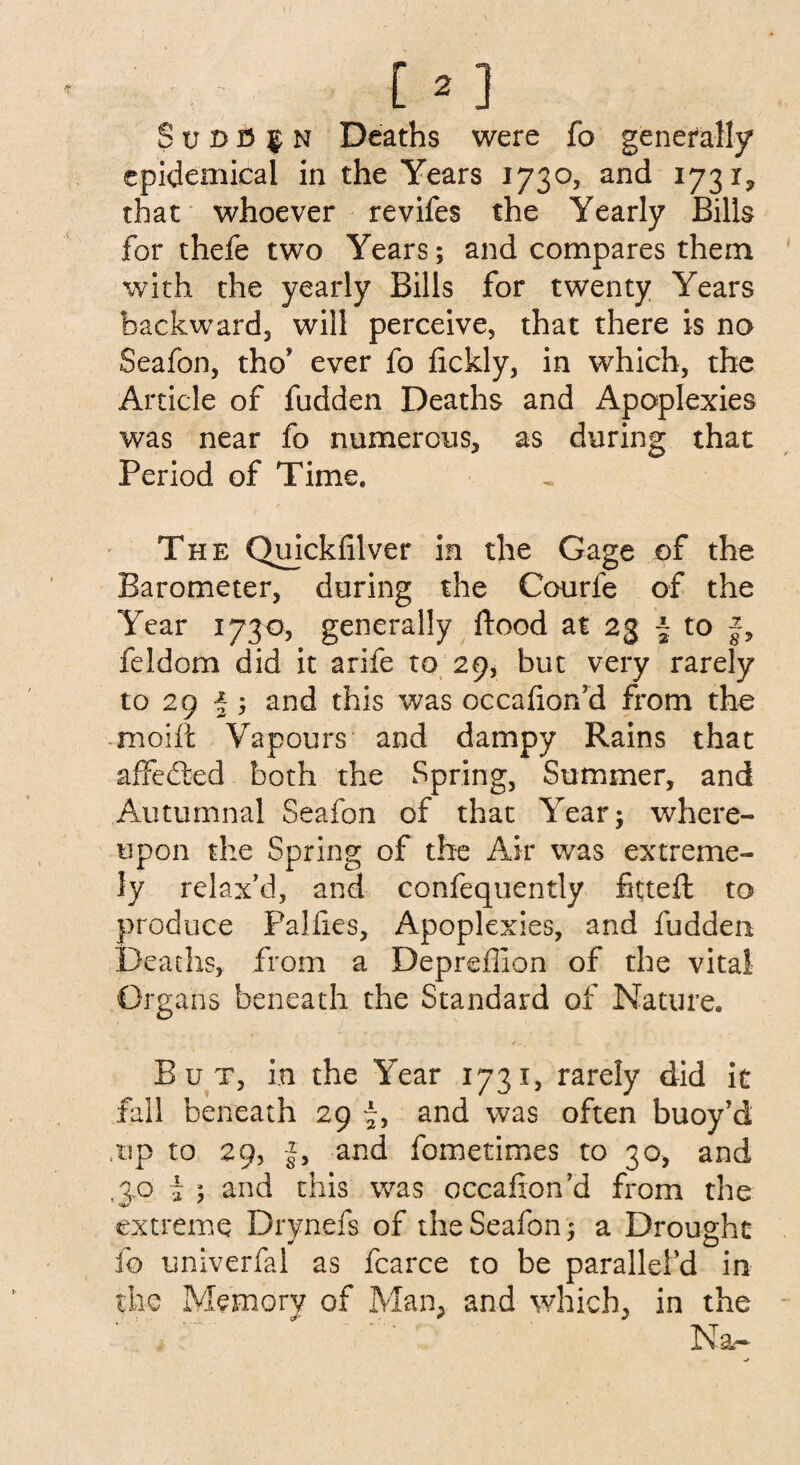 [ * ] S v d 3 $ n Deaths were fo generally epidemical in the Years 1730, and 1731, that whoever revifes the Yearly Bills for thefe two Years; and compares them with the yearly Bills for twenty Years backward, will perceive, that there is no Seafon, tho’ ever fo fickly, in which, the Article of fudden Deaths and Apoplexies was near fo numerous, as during that Period of Time, The Quickfilver in the Gage of the Barometer, during the Courfe of the Year 1730, generally flood at 23 \ to f, feldom did it arife to 29, but very rarely to 29 J ; and this was occahon’d from the moift Vapours and dampy Rains that affedted both the Spring, Summer, and Autumnal Seafon of that Year; where¬ upon the Spring of the Air was extreme¬ ly relax’d, and confequently fitteft to produce Palfies, Apoplexies, and fudden Deaths, from a Depreffion of the vital Organs beneath the Standard of Nature. / But, in the Year 1731, rarely did it fall beneath 29 and was often buoy’d up to 29, f, and fometimes to 30, and to i ; and this was occafion’d from the extreme Drynefs of the Seafon; a Drought fo univerfal as fcarce to be paralleled in the Memory of Man, and which, in the