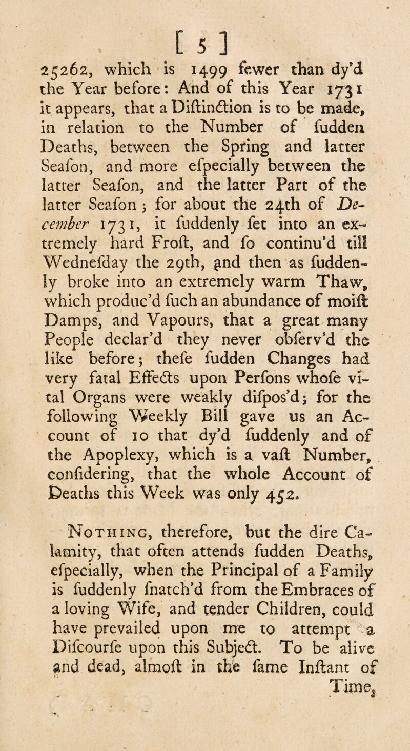 25262, which is 1499 fewer than dy’d the Year before: And of this Year 1731 it appears, that a Diftindtion is to be made, in relation to the Number of fudden Deaths, between the Spring and latter Seafon, and more efpecially between the latter Seafon, and the latter Part of the latter Seafon 3 for about the 24th of De¬ cember 1731, it fuddenly fet into an ex¬ tremely hard Froft, and fo continu’d till Wednefday the 29th, £nd then as fudden¬ ly broke into an extremely warm Thaw, which produc’d fuch an abundance of moift Damps, and Vapours, that a great many People declar’d they never obferv’d the like before; thefe fudden Changes had very fatal Effedts upon Perfons whofe vi¬ tal Organs were weakly difpos’d; for the following Weekly Bill gave us an Ac¬ count of 10 that dy’d fuddenly and of the Apoplexy, which is a vafl Number, confidering, that the whole Account of Deaths this Week was only 452, / V Nothing, therefore, but the dire Ca¬ lamity, that often attends fudden Deaths, efpecially, when the Principal of a Family is fuddenly fnatch’d from the Embraces of a loving Wife, and tender Children, could have prevailed upon me to attempt a Difcourfe upon this Subjedt. To be alive and dead, almoft in the fame Inftant of Time*