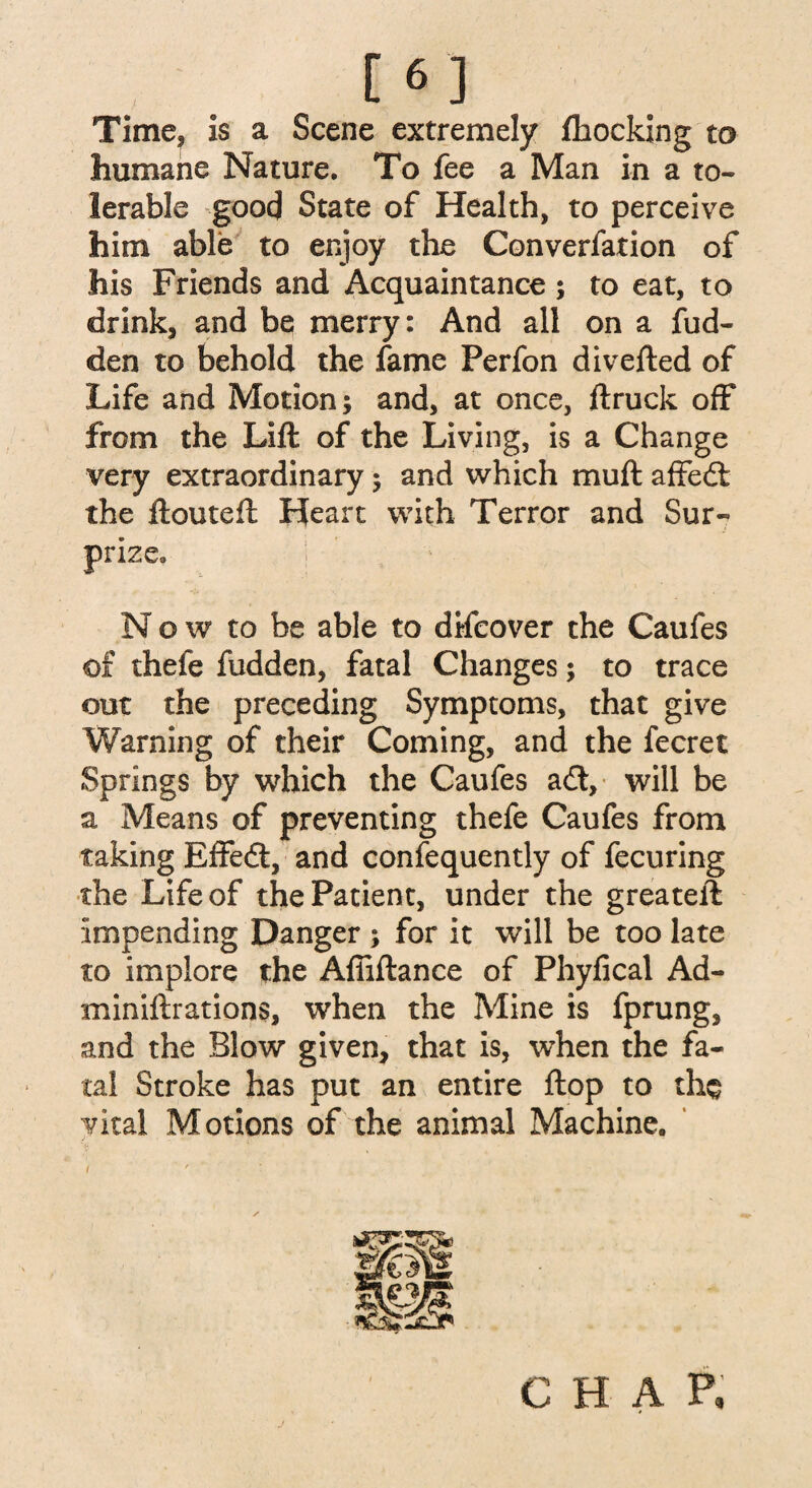 Time? is a Scene extremely fhocking to humane Nature. To fee a Man in a to¬ lerable good State of Health, to perceive him able to enjoy the Converfation of his Friends and Acquaintance; to eat, to drink, and be merry: And all on a fud- den to behold the fame Perfon diverted of Life and Motion; and, at once, ftruck off from the Lift of the Living, is a Change very extraordinary; and which muft affedl the ftouteft Heart with Terror and Sur¬ prize. Now to be able to difcover the Caufes of thefe fudden, fatal Changes; to trace out the preceding Symptoms, that give Warning of their Coming, and the fecret Springs by which the Caufes a<rt, will be a Means of preventing thefe Caufes from taking Effe<ft, and confequently of fecuring the Life of the Patient, under the greateft impending Danger ; for it will be too late to implore the Affiftance of Phyfical Ad- miniftrations, when the Mine is fprung, and the Blow given, that is, when the fa¬ tal Stroke has put an entire flop to the vital Motions of the animal Machine. i CHAP,