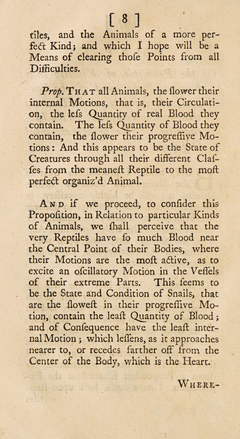 1 * dies, and the Animals of a more per- fedt Kind; and which I hope will be a Means of Clearing thofe Points from all Difficulties. Prop. That all Animals, the flower their internal Motions, that is, their Circulati¬ on, the lefs Quantity of real Blood they contain. The lefs Quantity of Blood they contain, the flower their progreffiye Mo¬ tions : And this appears to be the State of Creatures through all their different Claf- fes from the meaneft Reptile to the mo ft perfedt organiz'd Animal. A n d if we proceed, to confider this Propolition, in Relation to particular Kinds of Animals, we flhall perceive that the very Reptiles have fo much Blood near the Central Point of their Bodies, where their Motions are the moft adtive, as to excite an ofcillatory Motion in the Veffels of their extreme Parts. This feems to be the State and Condition of Snails, that are the flowed: in their progreflive Mo¬ tion, contain the leaft Quantity of Blood; and of Confequence have the leaft inter¬ nal Motion; which leffens, as it approaches nearer to, or recedes farther off from the Center of the Body, which is the Heart. Where-