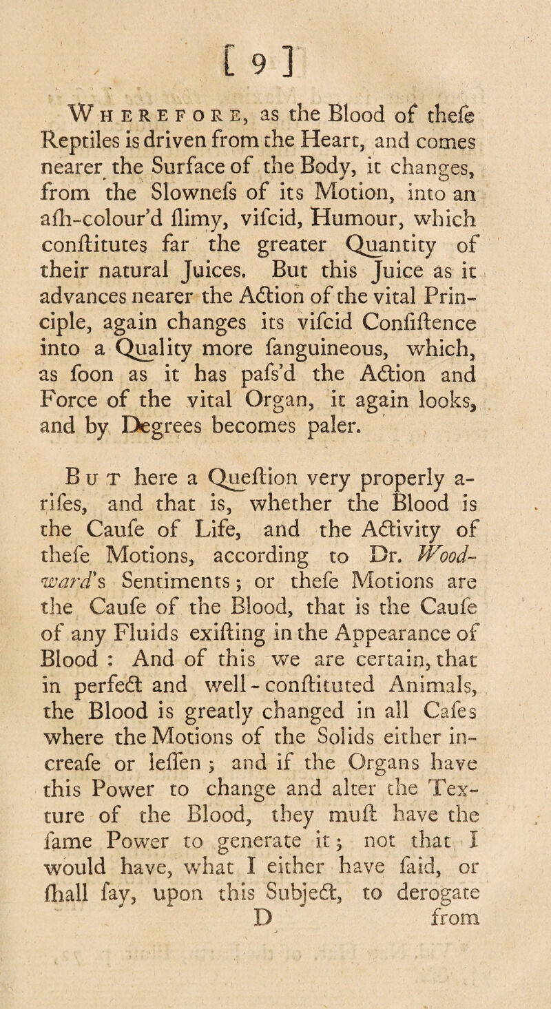 Wheref ore, as the Blood of thefe Reptiles is driven from the Heart, and comes nearer the Surface of the Body, it changes, from the Slownefs of its Motion, into an afti-colour’d {limy, vifcid, Humour, which conftitutes far the greater Quantity of their natural Juices. But this Juice as it advances nearer the AdHon of the vital Prin¬ ciple, again changes its vifcid Conliftence into a Quality more fanguineous, which, as foon as it has pafs’d the Adtion and Force of the vital Organ, it again looks, and by Degrees becomes paler. But here a Queftion very properly a - rifes, and that is, whether the Blood is the Caufe of Life, and the Adtivity of thefe Motions, according to Dr. Wood~ ward's Sentiments; or thefe Motions are the Caufe of the Blood, that is the Caufe of any Fluids exifting in the Appearance of Blood : And of this we are certain, that in perfedt and well - conftkuted Animals, the Blood is greatly changed in all Cafes where the Motions of the Solids either in- creafe or leffen 5 and if the Organs have this Power to change and alter the Tex¬ ture of the Blood, they mu ft have the fame Power to generate it 3 not that 1 would have, what I either have fa id, or {hall fay, upon this Subjedt, to derogate D from