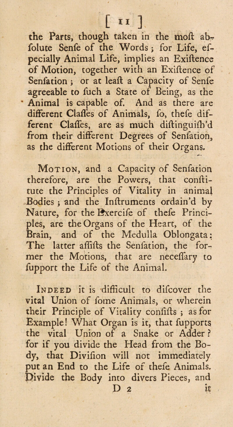 the Parts, though taken in the moft ah- folute Senfe of the Words; for Life, ef- pecially Animal Life, implies an Exiftence of Motion, together with an Exiftence of Senfation ; or at leaft a Capacity of Senfe agreeable to fuch a State of Being, as the * Animal is capable of. And as there are different Gaffes of Animals, fo, thefe dif¬ ferent Gaffes, are as much diftinguiftfd from their different Degrees of Senfation,, as the different Motions of their Organs. « Motion, and a Capacity of Senfation therefore, are the Powers, that confti- tute the Principles of Vitality in animal Bodies ; and the Inftruments ordain’d by Nature, for the Bxercife of thefe Princi¬ ples, are the Organs of the Heart, of the Brain, and of the Medulla Oblongata: The latter aflifts the Senfation, the for¬ mer the Motions, that are neceflary to fupport the Life of the Animal. Indeed it is difficult to difcover the vital Union of fome Animals, or wherein their Principle of Vitality confifts ; as for Example! What Organ is it, that fupports the vital Union of a Snake or Adder ? for if you divide the Head from the Bo¬ dy, that Divifion will not immediately put an End to the Life of thefe Animals. Divide the Body into divers Pieces, and D 2 it