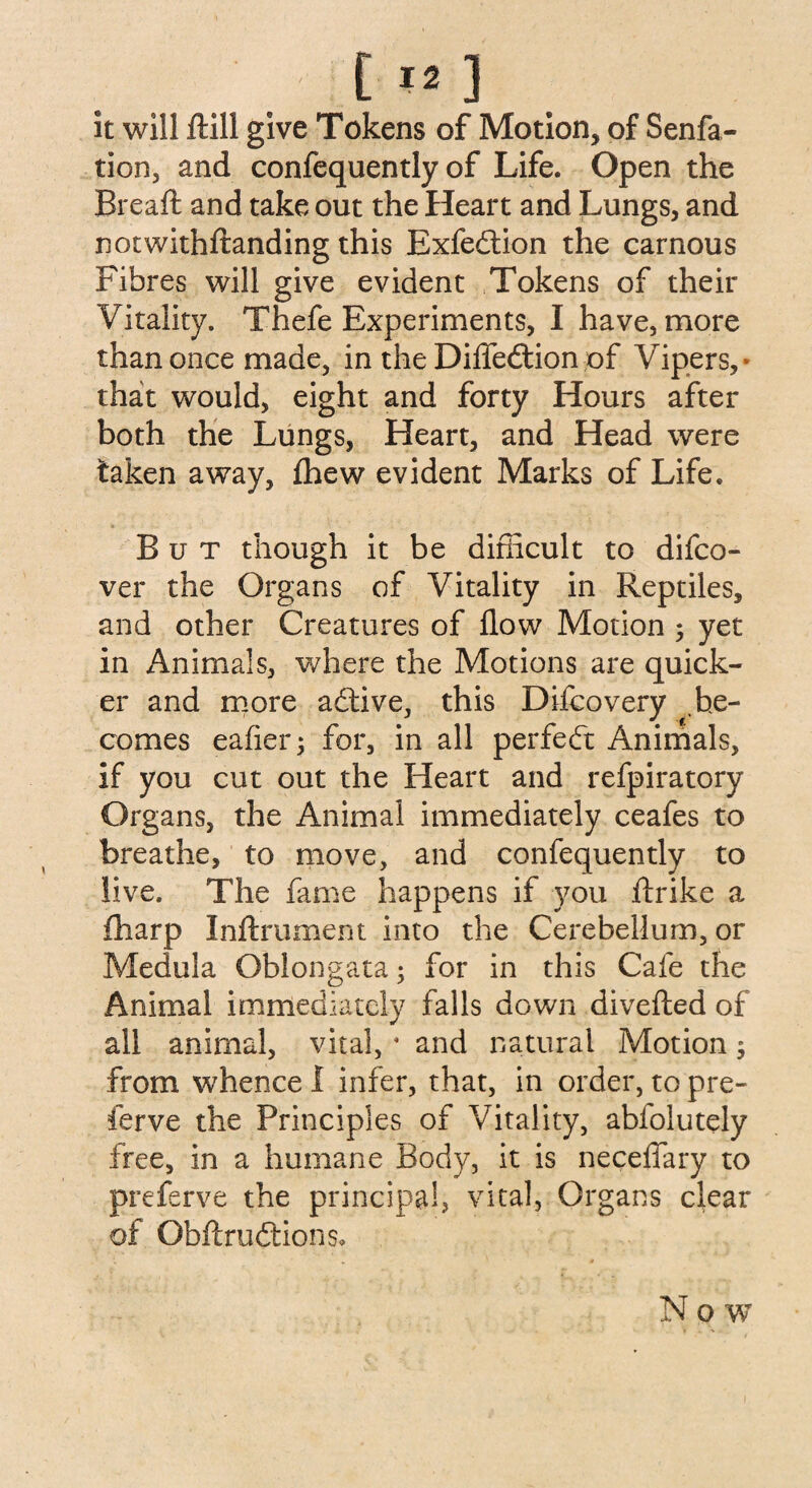 it will ftill give Tokens of Motion, of Senfa- tion, and confequently of Life. Open the Breaft and take out the Heart and Lungs, and notwithftanding this Exfedtion the carnous Fibres will give evident Tokens of their Vitality. Thefe Experiments, I have, more than once made, in the Difledtion of Vipers, that would, eight and forty Hours after both the Lungs, Heart, and Head were taken away, fhew evident Marks of Life. But though it be difficult to difco- ver the Organs of Vitality in Reptiles, and other Creatures of flow Motion ; yet in Animals, where the Motions are quick¬ er and more active, this Difcovery be¬ comes eafier; for, in all perfedt Animals, if you cut out the Heart and refpiratory Organs, the Animal immediately ceafes to breathe, to move, and confequently to live. The lame happens if you ftrike a fharp Inftrument into the Cerebellum, or Medula Oblongata; for in this Cafe the Animal immediately falls down diverted of all animal, vital, * and natural Motion; from whence I infer, that, in order, to pre- ferve the Principles of Vitality, abfolutely free, in a humane Body, it is necelfary to preferve the principal, vital, Organs clear of Obftrudtions, Now