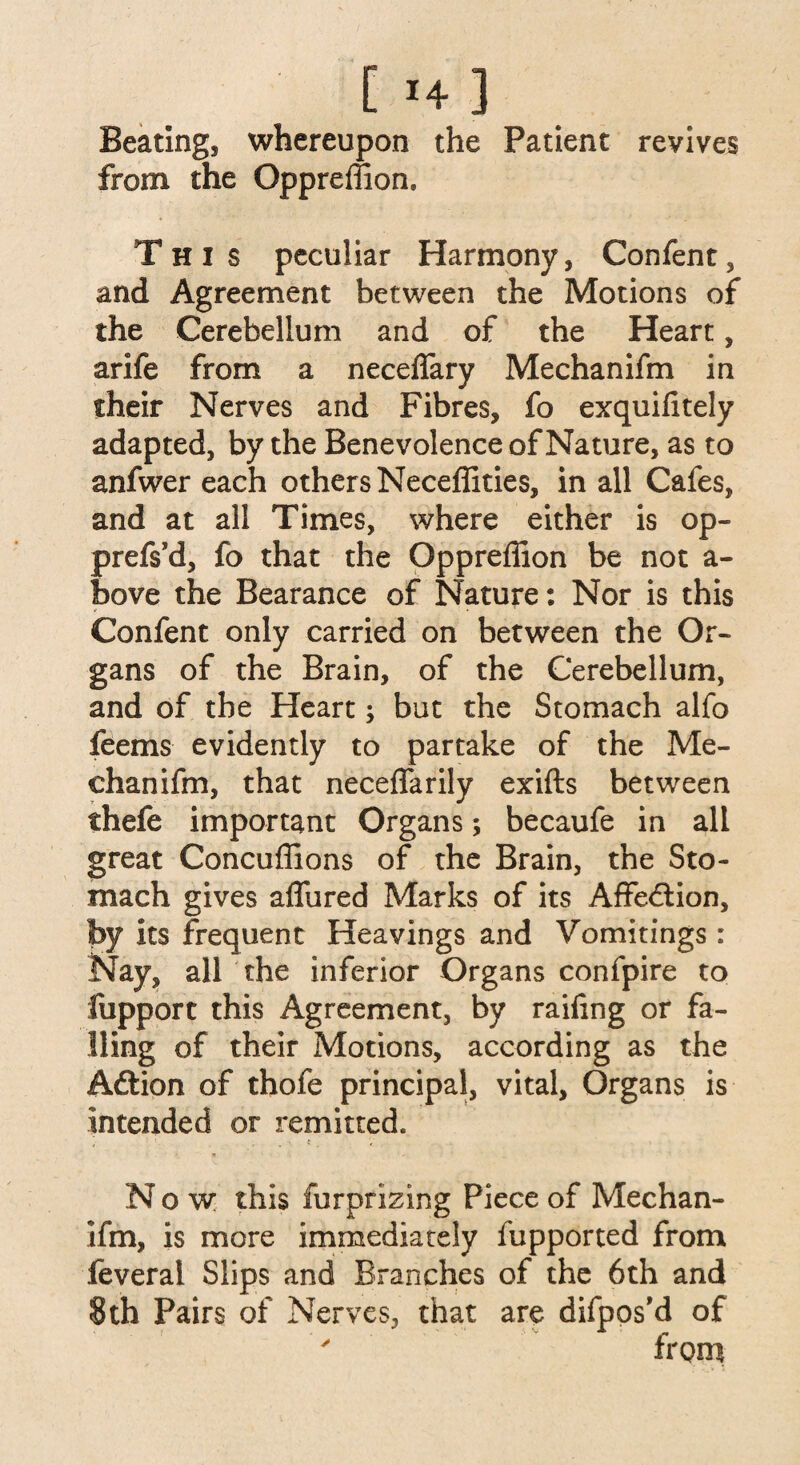 [ *4 3 Beating, whereupon the Patient revives from the Oppreffion. This peculiar Harmony, Confent, and Agreement between the Motions of the Cerebellum and of the Heart, arife from a necelfary Mechanifm in their Nerves and Fibres, fo exquifitely adapted, by the Benevolence of Nature, as to anfwer each others Neceflities, in all Cafes, and at all Times, where either is op- prefs’d, fo that the Oppreffion be not a- bove the Bearance of Nature: Nor is this Confent only carried on between the Or¬ gans of the Brain, of the Cerebellum, and of the Heart; but the Stomach alfo feems evidently to partake of the Me¬ chanifm, that neceffarily exifts between thefe important Organs; becaufe in all great Concuffions of the Brain, the Sto¬ mach gives allured Marks of its Affe&ion, by its frequent Heavings and Vomitings : Nay, all the inferior Organs confpire to Support this Agreement, by railing or fa¬ lling of their Motions, according as the Aftion of thofe principal, vital. Organs is intended or remitted. Now this furprizing Piece of Mechan¬ ifm, is more immediately fupported from feveral Slips and Branches of the 6th and 8 th Pairs of Nerves, that are difpos’d of