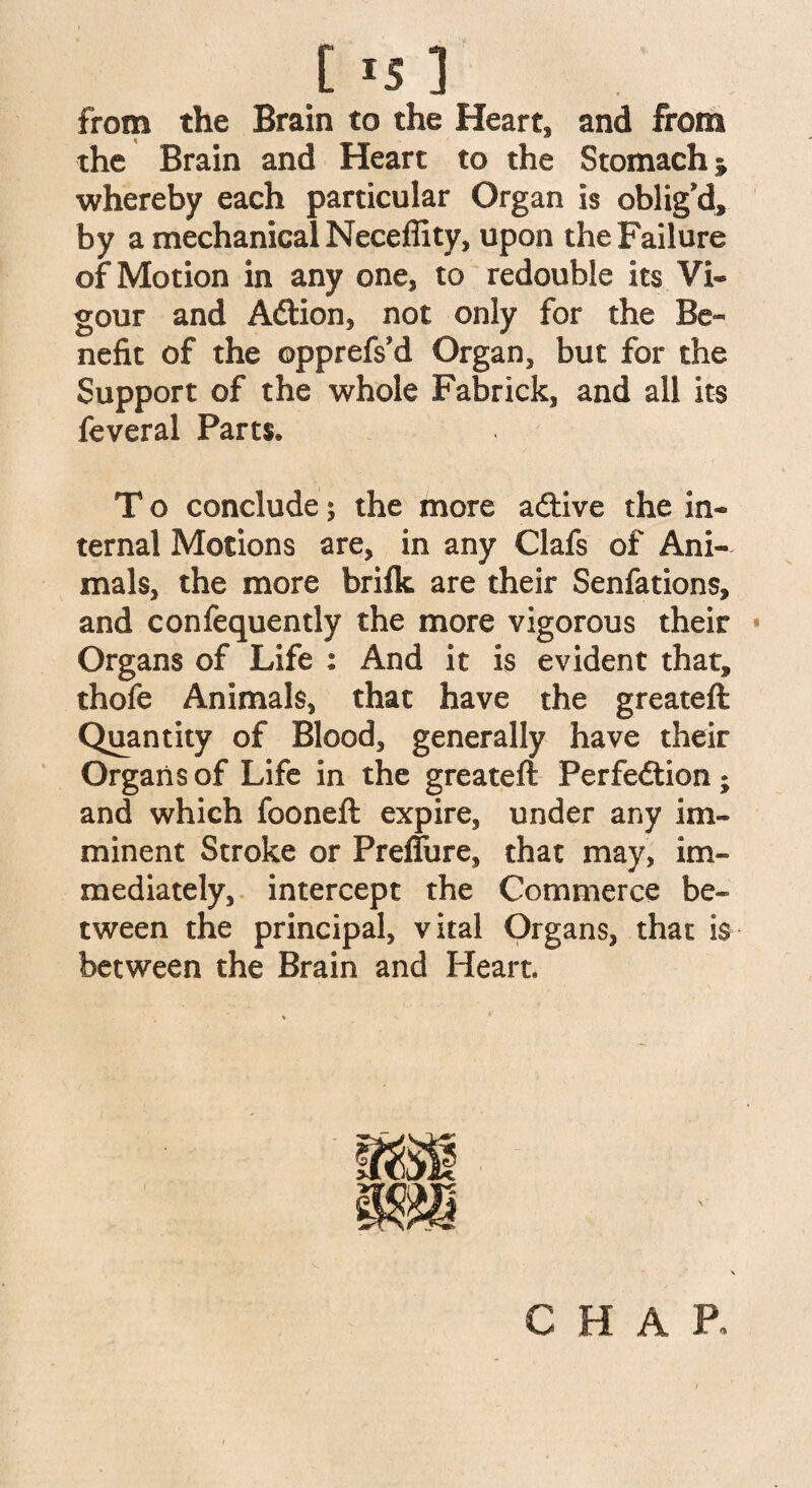 C *5 ] from the Brain to the Heart, and from the Brain and Heart to the Stomach * whereby each particular Organ is oblig'd, by a mechanical Neceflity, upon the Failure of Motion in any one, to redouble its Vi¬ gour and A&ion, not only for the Be¬ nefit of the ©pprefs'd Organ, but for the Support of the whole Fabrick, and all its feveral Parts, T o conclude; the more a&ive the in¬ ternal Motions are, in any Clafs of Ani¬ mals, the more brilk are their Senfations, and confequently the more vigorous their Organs of Life : And it is evident that, thofe Animals, that have the greateft Quantity of Blood, generally have their Organs of Life in the greateft Perfeftion ; and which fooneft expire, under any im¬ minent Stroke or Preffure, that may, im¬ mediately, intercept the Commerce be¬ tween the principal, vital Organs, that is between the Brain and Heart. CHAR