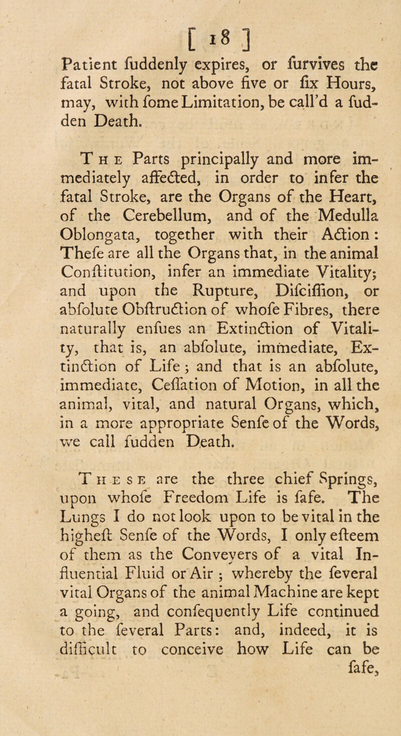 Patient fuddenly expires, or furvives the fatal Stroke, not above five or fix Hours, may, with fome Limitation, be call’d a hid¬ den Death. The Parts principally and more im¬ mediately affedted, in order to infer the fatal Stroke, are the Organs of the Heart, of the Cerebellum, and of the Medulla Oblongata, together with their Adtion: Thefe are all the Organs that, in the animal Conftitution, infer an immediate Vitality; and upon the Rupture, Difciffion, or abfolute Obftrudtion of whofe Fibres, there naturally enfues an Extindlion of Vitali¬ ty , that is, an abfolute, immediate, Ex¬ tindlion of Life; and that is an abfolute, immediate, Ceffation of Motion, in all the animal, vital, and natural Organs, which, in a more appropriate Senfeof the Words, we call fudden Death. These are the three chief Springs, upon whofe Freedom Life is fafe. The Lungs I do not look upon to be vital in the higheft Senfeof the Words, I onlyefteem of them as the Conveyers of a vital In- fluential Fluid or Air ; whereby the feveral vital Organs of the animal Machine are kept a going, and confequently Life continued to the feveral Parts: and, indeed, it is difficult to conceive how Life can be fafe.