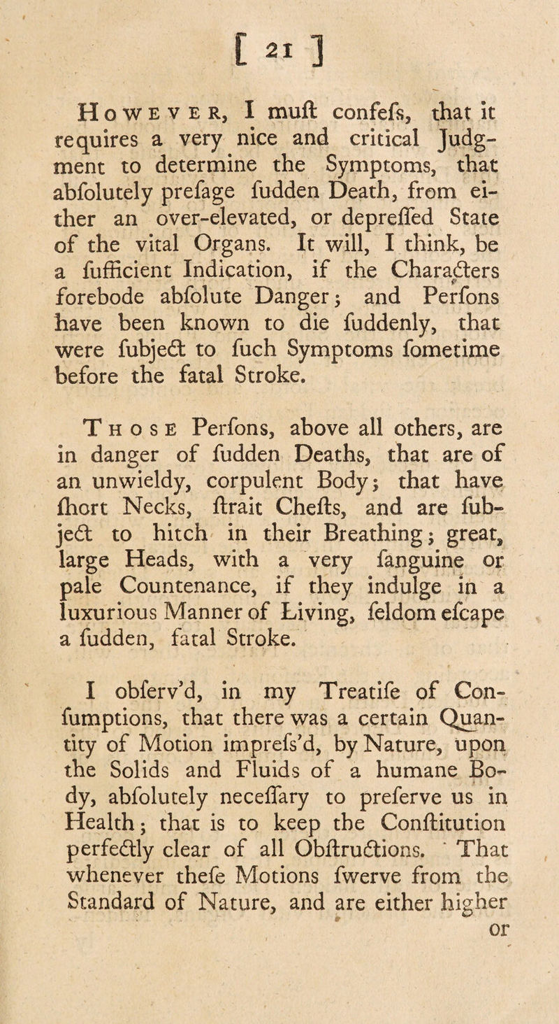 However, I muft confefs, that it requires a very nice and critical Judg¬ ment to determine the Symptoms, that abfolutely prefage fudden Death, from ei¬ ther an over-elevated, or depreffed State of the vital Organs. It will, I think, be a fufficient Indication, if the Characters forebode abfolute Danger; and Perfons have been known to die fuddenly, that were fubjedt to fuch Symptoms fometime before the fatal Stroke. Those Perfons, above all others, are in danger of fudden Deaths, that are of an unwieldy, corpulent Body; that have {hort Necks, ftrait Chefts, and are fub¬ jedt to hitch in their Breathing; greats large Heads, with a very fanguine or pale Countenance, if they indulge in a luxurious Manner of Living, feldom efcape a fudden, fatal Stroke. I obferv’d, in my Treatife of Con- fumptions, that there was a certain Quan¬ tity of Motion imprefs’d, by Nature, upon the Solids and Fluids of a humane Bo¬ dy, abfolutely necefiary to preferve us in Health; that is to keep the Conftitution perfectly clear of all Obftrudtions. ‘ That whenever thefe Motions fwerve from the Standard of Nature, and are either higher : '» ■