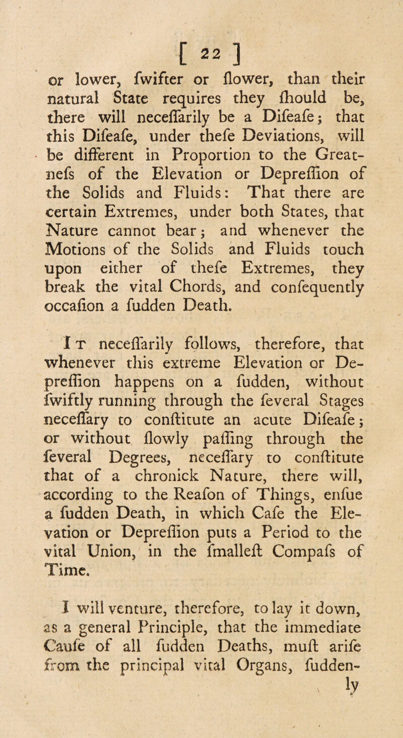 [»] or lower, fwifter or flower, than their natural State requires they fhould be, there will neceflarily be a Difeafe; that this Difeafe, under thefe Deviations, will be different in Proportion to the Great- nefs of the Elevation or Depreffion of the Solids and Fluids: That there are certain Extremes, under both States, that Nature cannot bear; and whenever the Motions of the Solids and Fluids touch upon either of thefe Extremes, they break the vital Chords, and confequently occaflon a hidden Death. IT neceflarily follows, therefore, that whenever this extreme Elevation or De¬ preffion happens on a fudden, without fwiftly running through the feveral Stages neceflary to conftitute an acute Difeafe; or without flowly paffing through the feveral Degrees, neceflary to conftitute that of a chronick Nature, there will, according to the Reafon of Things, enfue a fudden Death, in which Cafe the Ele¬ vation or Depreffion puts a Period to the vital Union, in the fmalleft Compafs of 1 imc. I will venture, therefore, to lay it down, as a general Principle, that the immediate Caufe of all fudden Deaths, muft arife from the principal vital Organs, fudden- x lv