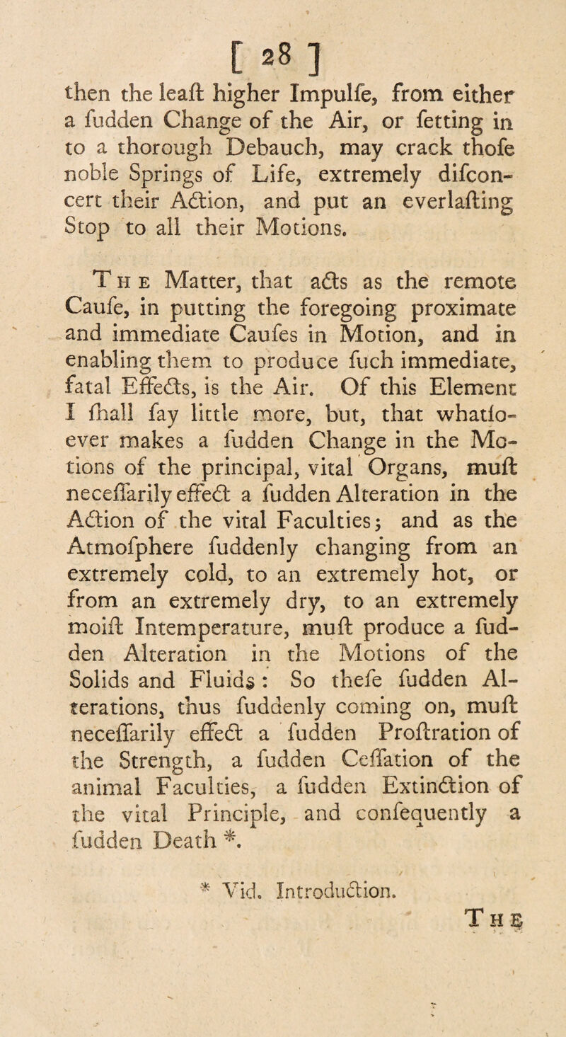 [ *8 ] then the leaft higher Impulfe, from either a fudden Change of the Air, or fetting in to a thorough Debauch, may crack thofe noble Springs of Life, extremely difcon- cert their Adtion, and put an everlafting Stop to all their Motions. The Matter, that ads as the remote Caufe, in putting the foregoing proximate and immediate Caufes in Motion, and in enabling them to produce fuch immediate, fatal Effedts, is the Air. Of this Element I fha!l fay little more, but, that whatlo- ever makes a fudden Change in the Mo¬ tions of the principal, vital Organs, muft neceffarily effedt a fudden Alteration in the Adtion of the vital Faculties; and as the Atmofphere fuddenly changing from an extremely cold, to an extremely hot, or from an extremely dry, to an extremely moift Intemperature, muft produce a fud¬ den Alteration in the Motions of the Solids and Fluids : So thefe fudden Al¬ terations, thus fuddenly coming on, muft neceffarily effedt a fudden Proftration of the Strength, a fudden Ceffation of the animal Faculties, a fudden Extindtion of the vital Principle, and confequently a fudden Death '* Vid. Introduction. T H § I