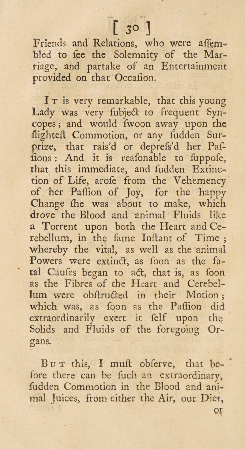 Friends and Relations, who were affem^ bled to fee the Solemnity of the Mar¬ riage, and partake of an Entertainment provided on that Occafion. I t is very remarkable, that this young Lady was very fubjedt to frequent Syn¬ copes ; and would fwoon away upon the flighted: Commotion, or any fudden Sur¬ prize, that rais'd or deprefs’d her Paf- fions: And it is reafonable to fuppofe, that this immediate, and fudden Extinc¬ tion of Life, arofe from the Vehemency of her Paffion of Joy, for the happy Change fhe was about to make, which drove the Blood and affimal Fluids like a Torrent upon both the Heart and Ce¬ rebellum, in the fame Inftant of Time ; whereby the vital, as well as the animal Powers were extindt, as foon as the fa¬ tal Caufes began to adt, that is, as foon as the Fibres of the Heart and Cerebel¬ lum were obftrudted in their Motion; which was, as foon as the Paffion did extraordinarily exert it felf upon the Solids and Fluids of the foregoing Or¬ gans. But this, I mu ft obferve, that be¬ fore there can be fuch an extraordinary, fudden Commotion in the Blood and ani¬ mal Juices, from either the Air, our Diet, or