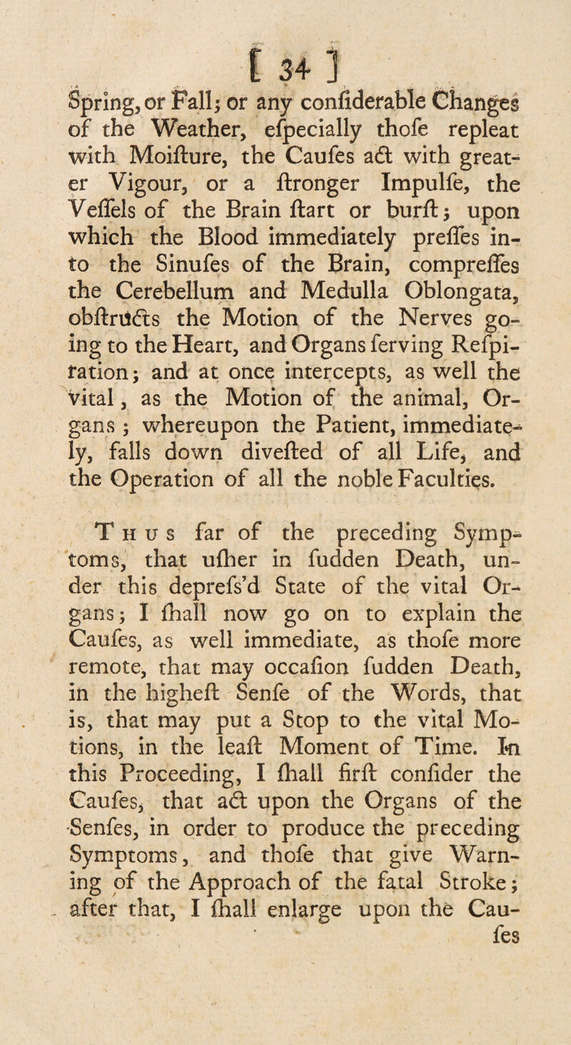 E 34] Spring, or Fall; or any confiderable Changes of the Weather, especially thofe repleat with Moifture, the Caufes awith great¬ er Vigour, or a ftronger Impulfe, the Veffels of the Brain ftart or burft; upon which the Blood immediately preffes in¬ to the Sinufes of the Brain, compreffes the Cerebellum and Medulla Oblongata, obftriifts the Motion of the Nerves go¬ ing to the Heart, and Organs ferving Refpi- fation; and at once intercepts, as well the vital, as the Motion of the animal, Or¬ gans ; whereupon the Patient, immediate^ ly, falls down diverted of all Life* and the Operation of all the noble Faculties. Thus far of the preceding Symp¬ toms, that ufher in fudden Death, un¬ der this deprefs’d State of the vital Or¬ gans; I fhall now go on to explain the Caufes, as well immediate, as thofe more remote, that may occafion fudden Death, in the higheft Senfe of the Words, that is, that may put a Stop to the vital Mo¬ tions, in the leaf: Moment of Time. I»n this Proceeding, I fhall firft confider the Caufes* that a£t upon the Organs of the -Senfes, in order to produce the preceding Symptoms, and thofe that give Warn¬ ing of the Approach of the fatal Stroke; - after that, I fhall enlarge upon the Cau¬ fes