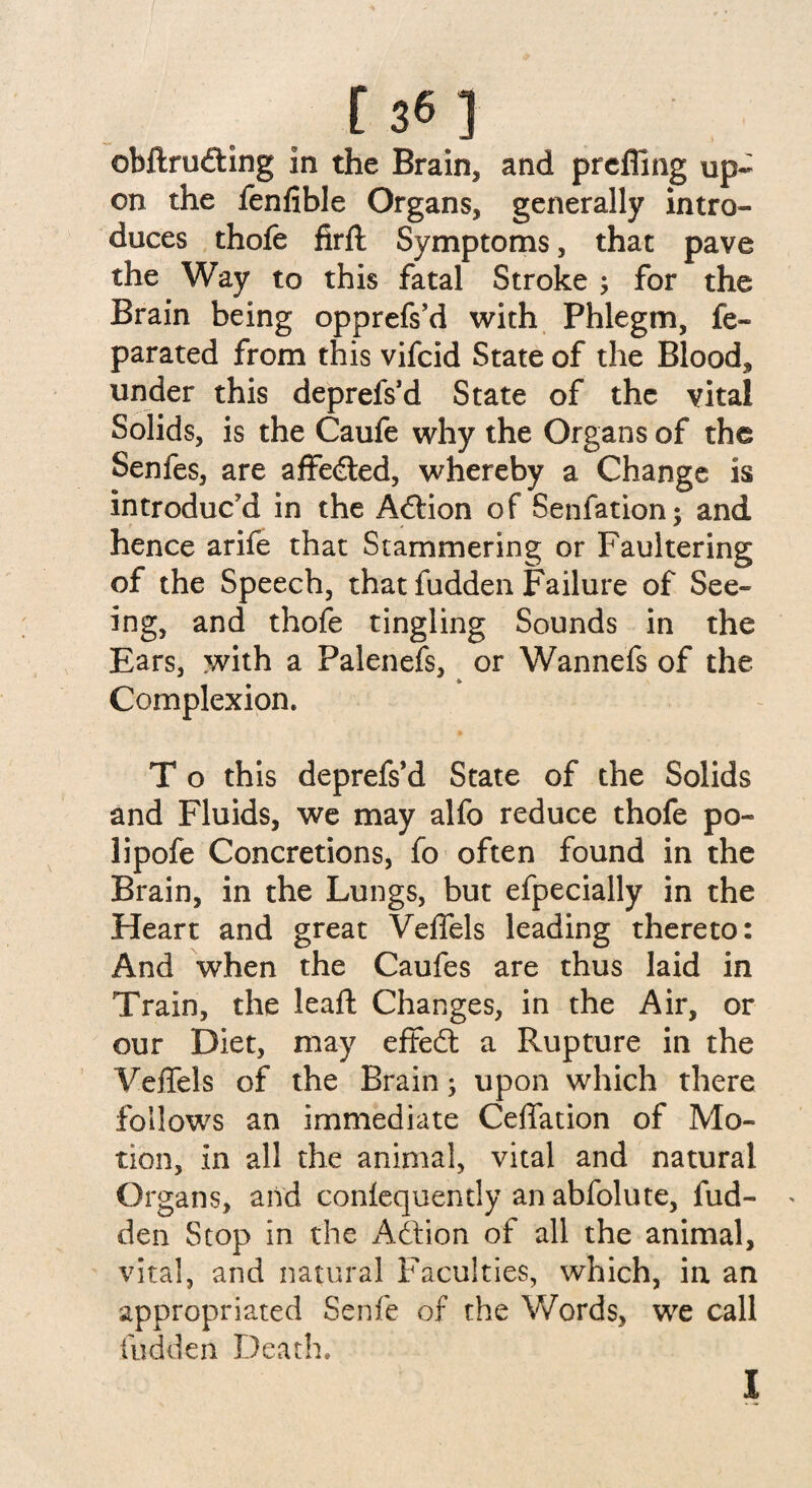 on the fenfible Organs, generally intro¬ duces thofe firft Symptoms, that pave the Way to this fatal Stroke ; for the Brain being opprefs’d with Phlegm, fe- parated from this vifcid State of the Blood* under this deprefs’d State of the vital Solids, is the Caufe why the Organs of the Senfes, are affedted, whereby a Change is introduc’d in the Action of Senfation; and hence arife that Stammering or Faultering of the Speech, that fudden Failure of See¬ ing, and thofe tingling Sounds in the Ears, with a Palenefs, or Wannefs of the Complexion. T o this deprefs’d State of the Solids and Fluids, we may alfo reduce thofe po- lipofe Concretions, fo often found in the Brain, in the Lungs, but efpecially in the Heart and great Velfels leading thereto: And when the Caufes are thus laid in Train, the leaft Changes, in the Air, or our Diet, may effedt a Rupture in the Veffels of the Brain; upon which there follows an immediate Ceffation of Mo¬ tion, in all the animal, vital and natural Organs, and conlequendy an abfolute, fud¬ den Stop in the Adfion of all the animal, vital, and natural Faculties, which, in an appropriated Senfe of the Words, we call fudden Death.