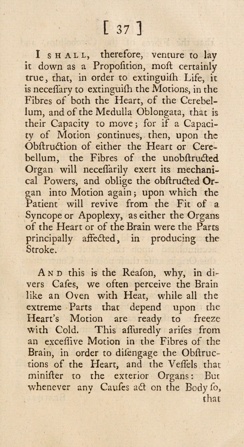 I shall, therefore, venture to lay it down as a Proportion, moft certainly true, that, in order to extinguifh Life, it is neceffary to extinguifh the Motions, in the Fibres of both the Heart, of the Cerebel¬ lum, and of the Medulla Oblongata, that is their Capacity to move; for if a Capaci¬ ty of Motion ^continues, then, upon the Obflruition of either the Heart or Cere¬ bellum, the Fibres of the unobftruited Organ will neceffarily exert its mechani¬ cal Powers, and oblige the obftruited Or¬ gan into Motion again; upon which the Patient will revive from the Fit of a Syncope or Apoplexy, as either the Organs of the Heart or of the Brain were the Parts principally affedted, in producing the Stroke, And this is the Reafon, why, in di¬ vers Cafes, we often perceive the Brain like an Oven with Heat, while all the extreme Parts that depend upon the Heart's Motion are ready to freeze with Cold. This affuredly arifes from an exceflive Motion in the Fibres of the Brain, in order to difengage the Obftruc- tions of the Heart, and the Veffels that minifter to the exterior Organs: But whenever any Caufes ait on the Body fo, that