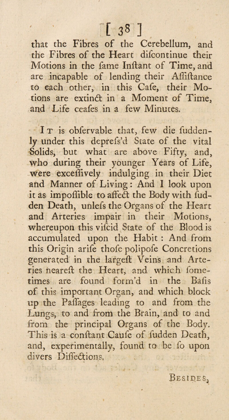 that the Fibres of the Cerebellum, and the Fibres of the Heart difcontinue their Motions in the fame Inftant of Time, and are incapable of lending their Affiftance to each other, in this Cafe, their Mo¬ tions are extindt in a Moment of Time, and Life ceafes in a few Minutes. I T is obfervable that, few die fudden- ly under this deprefs’d State of the vital Solids, but what are above Fifty, and, who during their younger Years of Life, were exceffively indulging in their Diet and Manner of Living: And I look upon it as impoffible to affedt the Body with fud- den Death, unlefs the Organs of the Heart and Arteries impair in their Motions, whereupon this vifcid State of the Blood is accumulated upon the Habit : And from this Origin arife thofe polipofe Concretions generated in the largeft Veins and Arte¬ ries neared: the Heart, and which fome- times are found form’d in the Balls of this important Organ, and which block up the Paffages leading to and from the Lungs, to and from the Brain, and to and from the principal Organs of the Body. This is a conftant Caufe of fudden Death, and, experimentally, found to be fo upon divers Diffedtions, Besides*