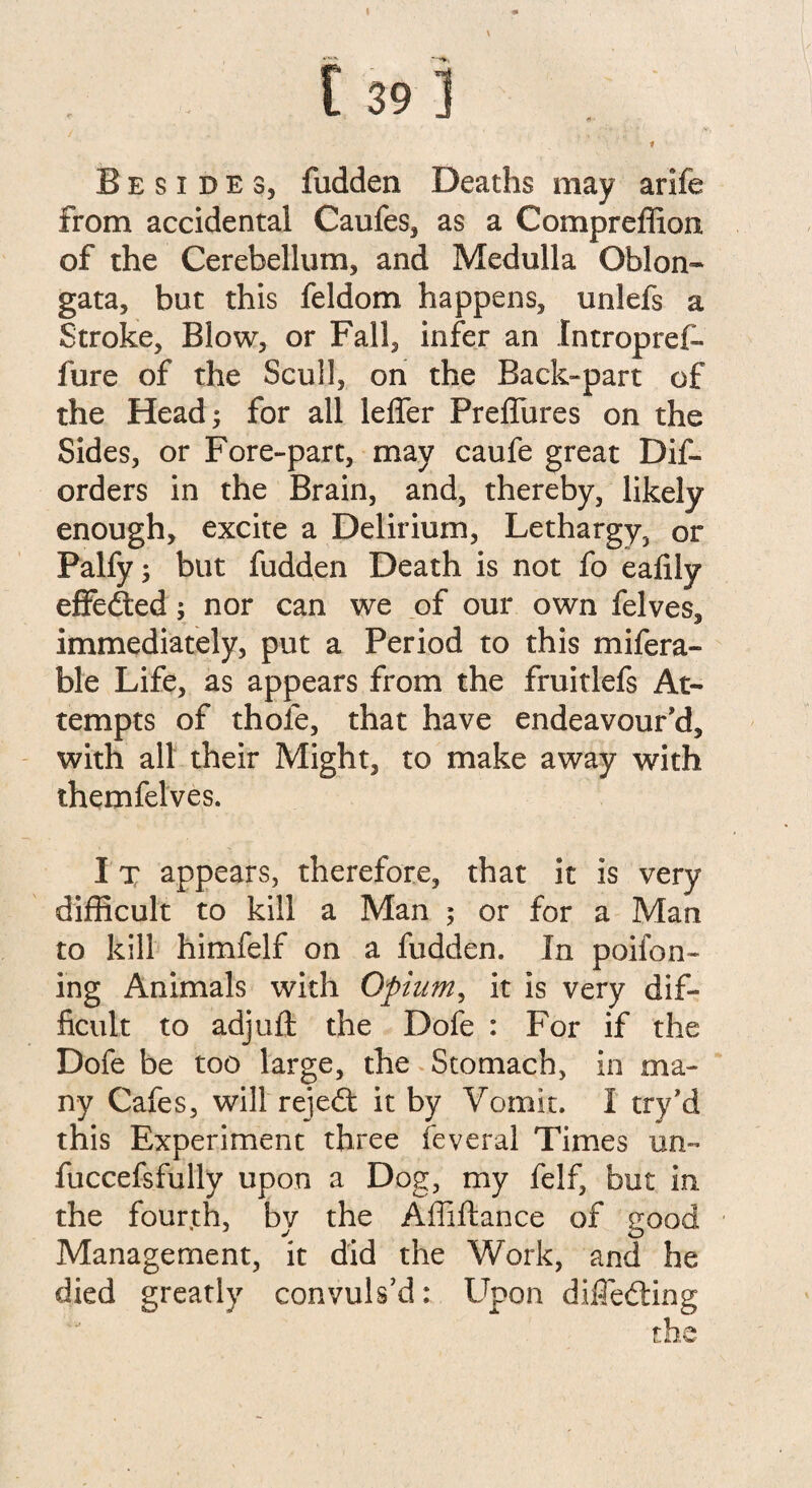 Besides, fudden Deaths may arife from accidental Caufes, as a Compreffion of the Cerebellum, and Medulla Oblon¬ gata, but this feldom happens, unlefs a Stroke, Blow, or Fall, infer an Intropref* fure of the Scull, on the Back-part of the Head; for all lelfer Preflures on the Sides, or Fore-part, may caufe great Dif- orders in the Brain, and, thereby, likely enough, excite a Delirium, Lethargy, or Palfy; but fudden Death is not fo eafily effedted; nor can we of our own felves, immediately, put a Period to this mifera- ble Life, as appears from the fruitlefs At¬ tempts of thole, that have endeavour'd, with all their Might, to make away with themfelves. I x appears, therefore, that it is very difficult to kill a Man ; or for a Man to kill himfelf on a fudden. In poifon- ing Animals with Opium, it is very dif¬ ficult to adjuft the Dofe : For if the Dofe be too large, the Stomach, in ma¬ ny Cafes, will rejedt it by Vomit. I try’d this Experiment three feveral Times un- fuccefsfully upon a Dog, my felf, but in the fourth, by the Affiftance of good Management, it did the Work, and he died greatly convuls’d: Upon difledting the