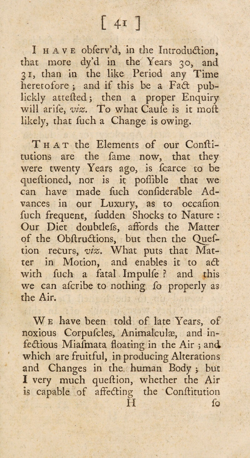 that more dy’d in the Years 30, and 31, than in the like Period any Time heretofore ; and if this be a Fait pub- lickly attefted; then a proper Enquiry will arife, viz. To what Caufe is it moft likely, that fuch a Change is owing. That the Elements of our Confti- tutions are the fame now, that they were twenty Years ago, is fcarce to be queftioned, nor is it poffible that we can have made fuch confiderable Ad¬ vances in our Luxury, as to occafion fuch frequent, fudden Shocks to Nature : Our Diet doubtlefe, affords the Matter of the ObftruCtions, but then the Ques¬ tion recurs, viz. What puts that Mat¬ ter in Motion, and enables it to aCt with fuch a fatal Impulfe ? and this we can afcribe to nothing fo properly as the Air. W e have been told of late Years, of noxious Corpufcles, Animalculse, and in¬ fectious Miafmata floating in the Air ; and which are fruitful, in producing Alterations and Changes in the human Body $ but I very much queftion, whether the Air is capable of affeCting the Conftitution H fo