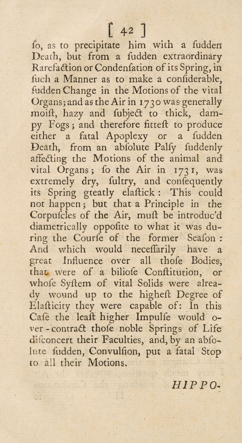 fo, as to precipitate him with a fudden Death, but from a fudden extraordinary Rarefadtion or Condenfation of its Spring, in fuch a Manner as to make a confiderable, fudden Change in the Motions of the vital Organs; and as the Air in 1730 was generally moift, hazy and fubjedt to thick, dam¬ py Fogs; and therefore fitteft to produce either a fatal Apoplexy or a fudden Death, from an abfolute Palfy fuddenly affedting the Motions of the animal and vital Organs; fo the Air in 1731, was extremely dry, fultry, and confequently its Spring gteatly elaftick : This could not happen; but that a Principle in the Corpufcles of the Air, muft be introduc'd diametrically oppofite to what it was du¬ ring the Courfe of the former Seafon : And which would neceffarily have a great Influence over all thofe Bodies, that, were of a biliofe Conflitution, or whofe Syftem of vital Solids were alrea¬ dy wound up to the higheft Degree of Elaflicity they were capable of: In this Cafe the leaft higher Impulfe would o- ver-contradt thofe noble Springs of Life dfifconcert their Faculties, and, by an abfo¬ lute fudden, Convulfion, put a fatal Stop to all their Motions. HIPPO-