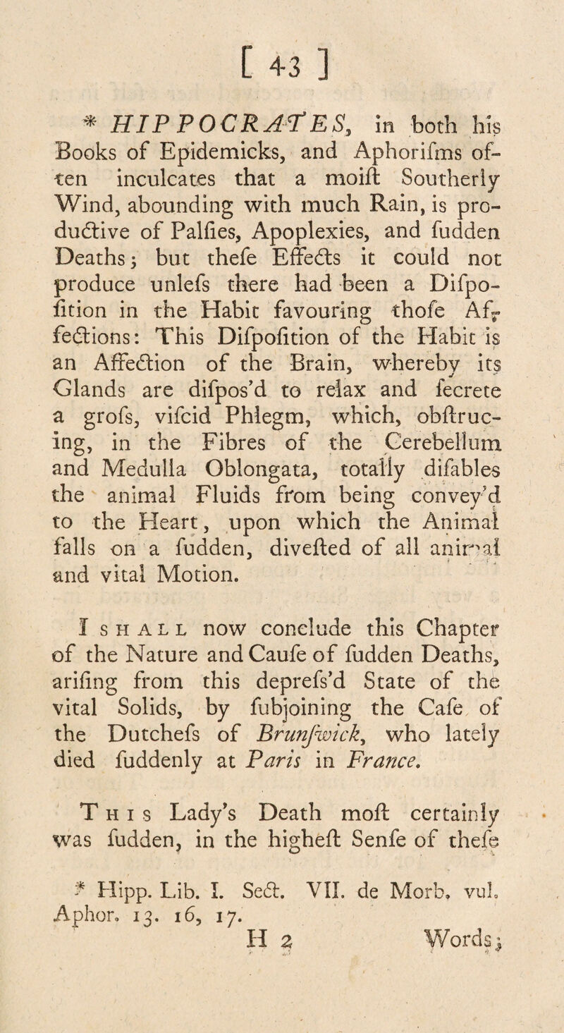 Books of Epidemicks, and Aphorifms of¬ ten inculcates that a moift Southerly Wind, abounding with much Rain, is pro¬ ductive of Falhes, Apoplexies, and fudden Deaths; but thefe EffeCts it could not produce unlefs there had been a Difpo- fition in the Habit favouring thofe Afr feCtions: This Difpohtion of the Habit is an AffeCtion of the Brain, whereby its Glands are difpos'd to relax and fecrete a grofs, vifcid Phlegm, which, obftruc- ing, in the Fibres of the Cerebellum and Medulla Oblongata, totally difables the animal Fluids from being convey'd to the Heart, upon which the Animal falls on a hidden, diverted of all animal and vital Motion. I shall now conclude this Chapter of the Nature andCaufeof hidden Deaths, arifing from this deprefs’d State of the vital Solids, by fubjoining the Cafe of the Dutchefs of Brunfwick, who lately died fuddenly at Paris in France. This Lady's Death moft certainly was hidden, in the higheft Senfe of thefe * Hipp. Lib. I. SeCt. VII. de Morb. vuL Aphor. 13. 16, 17. H z Words 1