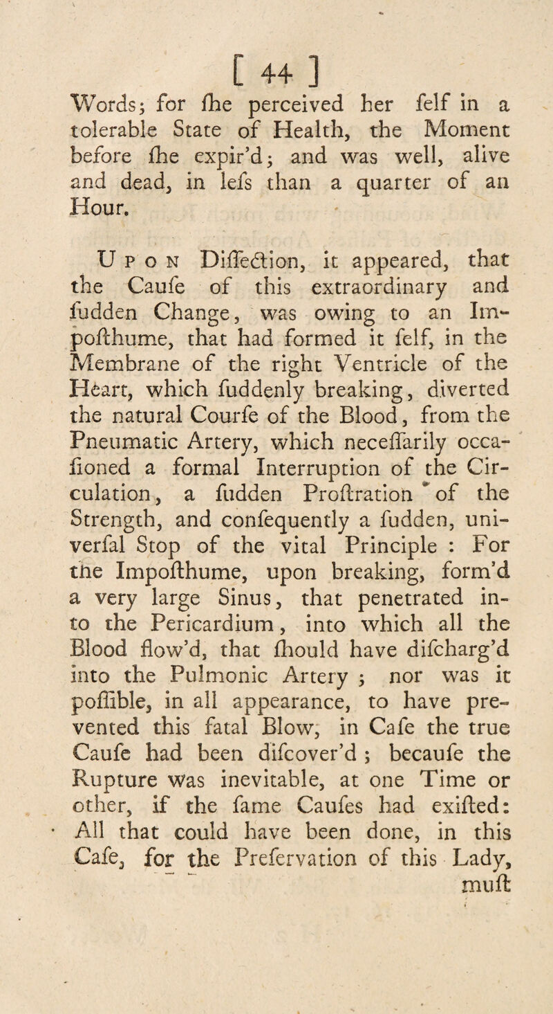 Words; for fhe perceived her felf in a tolerable State of Health, the Moment before fhe expir’d; and was well, alive and dead, in lefs than a quarter of an Hour. Upon Diffeftion, it appeared, that the Caufe of this extraordinary and ludden Change, was owing to an Inv- pofthume, that had formed it felf, in the Membrane of the right Ventricle of the Heart, which fuddenly breaking, diverted the natural Courfe of the Blood, from the Pneumatic Artery, which neceflarily occa- Honed a formal Interruption of the Cir¬ culation , a hidden Proftration  of the Strength, and confequently a fudden, uni- verfal Stop of the vital Principle : For tne Impofthume, upon breaking, form’d a very large Sinus, that penetrated in¬ to the Pericardium, into which all the Blood flow’d, that fhould have difcharg’d into the Pulmonic Artery ; nor was it poflible, in all appearance, to have pre¬ vented this fatal Blow, in Cafe the true Caufe had been difcover’d ; becaufe the Rupture was inevitable, at one Time or other, if the fame Caufes had exifted: • All that could have been done, in this Cafe, for the Prefervation of this Lady, muft