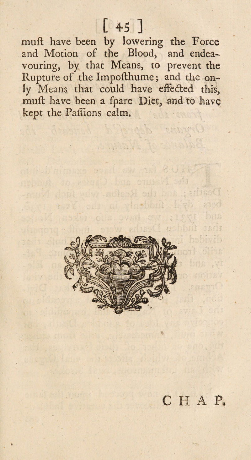 muft have been by lowering the Force and Motion of the Blood, and endea¬ vouring, by that Means, to prevent the Rupture of the Impofthumej and the on¬ ly Means that could have effected this, muft have been a fpare Diet, and to have kept the Paffions calm. CHAP,