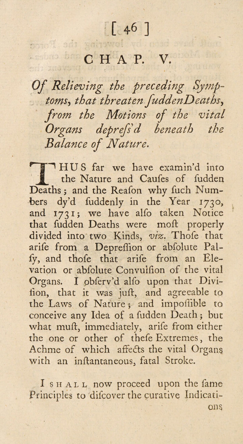 CHAP. V. Of Relieving the preceding Symp¬ toms , that threaten fuddenDeathsy from the Motions of the vital Organs deprefsd beneath the Balance of Nature. npHUS far we have examin'd into J[ the Nature and Caufes of fudden Deaths 5 and the Reafon why fuch Num¬ bers dy?d fuddenly in the Year 1730* and 1731 y we have alfo taken Notice that fudden Deaths were mo ft properly divided into two Kinds, viz. Thofe that arife from a Depreflion or abfolute Pal- fy, and thofe that arife from an Ele¬ vation or abfolute Convulfion of the vital Organs. I pbferv'd alfo upon that Divi- lion, that it was juft, and agreeable to the Laws of Nature; and impoffible to conceive any Idea of a hidden Death; but what muft, immediately, arife from either the one or other of thefe Extremes, the Achme of which affedls the vital Organs with an inftantaneous, fatal Stroke. I shall now proceed upon the fame Principles to difcover the curative Indicati¬ ons