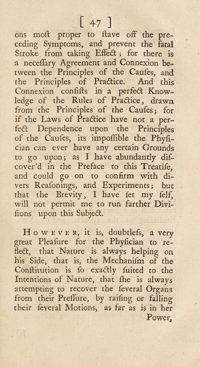 [ +7 ] ons moft proper to ftave off the pre¬ ceding Symptoms, and prevent the fatal Stroke from taking Effedt; for there is a neceffary Agreement and Connexion be¬ tween the Principles of the Caofes, and the Principles of Practice. And this Connexion confifts in a perfedt Know¬ ledge of the Rules of Pradtice, drawn from the Principles of the Caufes; for if the Laws of Pradtice have not a per- fedt Dependence upon the Principles of the Caufes, its impoflible the Phyfi- cian can ever have any certain Grounds to go upon 5 as I have abundantly dis¬ cover’d in the Preface to this Treatife, and could go on to confirm with di¬ vers Reafonings, and Experiments; but that the Brevity, I have fet my felf, will not permit me to run farther Divi¬ llous upon this Subjedt. H o w e v e R, it is, doubtlefs, a very great Pleafure for the Phyfician to re- fled, that Nature is always helping on his Side, that is, the Mechanifm of the Conftitution is fo exadtly fuited to the Intentions of Nature, that Ihe is always attempting to recover the feveral Organs from their Preffure, by railing or falling their feveral Motions, as far as is in her Power*,