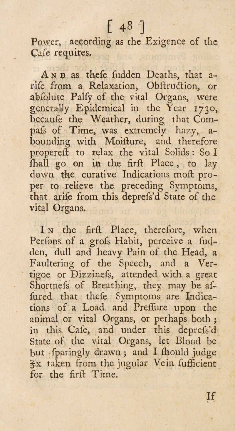 [ +8 ] ' Power, according as the Exigence of the Cafe requires. And as thefe fudden Deaths, that a- rife from a Relaxation, Qbftrudtion, or abfolute Palfy of the vital Organs, were generally Epidemical in the Year 1730, becaufe the Weather, during that Com- pafs of Time, was extremely hazy, a- bounding with Moifture, and therefore propereft to relax the vital Solids : So I {hall go on in the firft Place, to lay down the curative Indications moil: pro¬ per to relieve the preceding Symptoms, that arife from this deprefs’d State of the vital Organs. I n the firft Place, therefore, when Perfons of a grofs Habit, perceive a fud¬ den, dull and heavy Pain of the Head, a Faultering of the Speech, and a Ver- tigoe or Dizzinefs, attended with a great Shortnefs of Breathing, they may be af- fured that thefe Symptoms are Indica¬ tions of a Load and PrelTure upon the animal or vital Organs, or perhaps both ; in this Cafe, and under this deprefs’d State of the vital Organs, let Blood be but fparingly drawn ; and I fhould judge §x taken from the jugular Vein fufficient for the firft Time. If