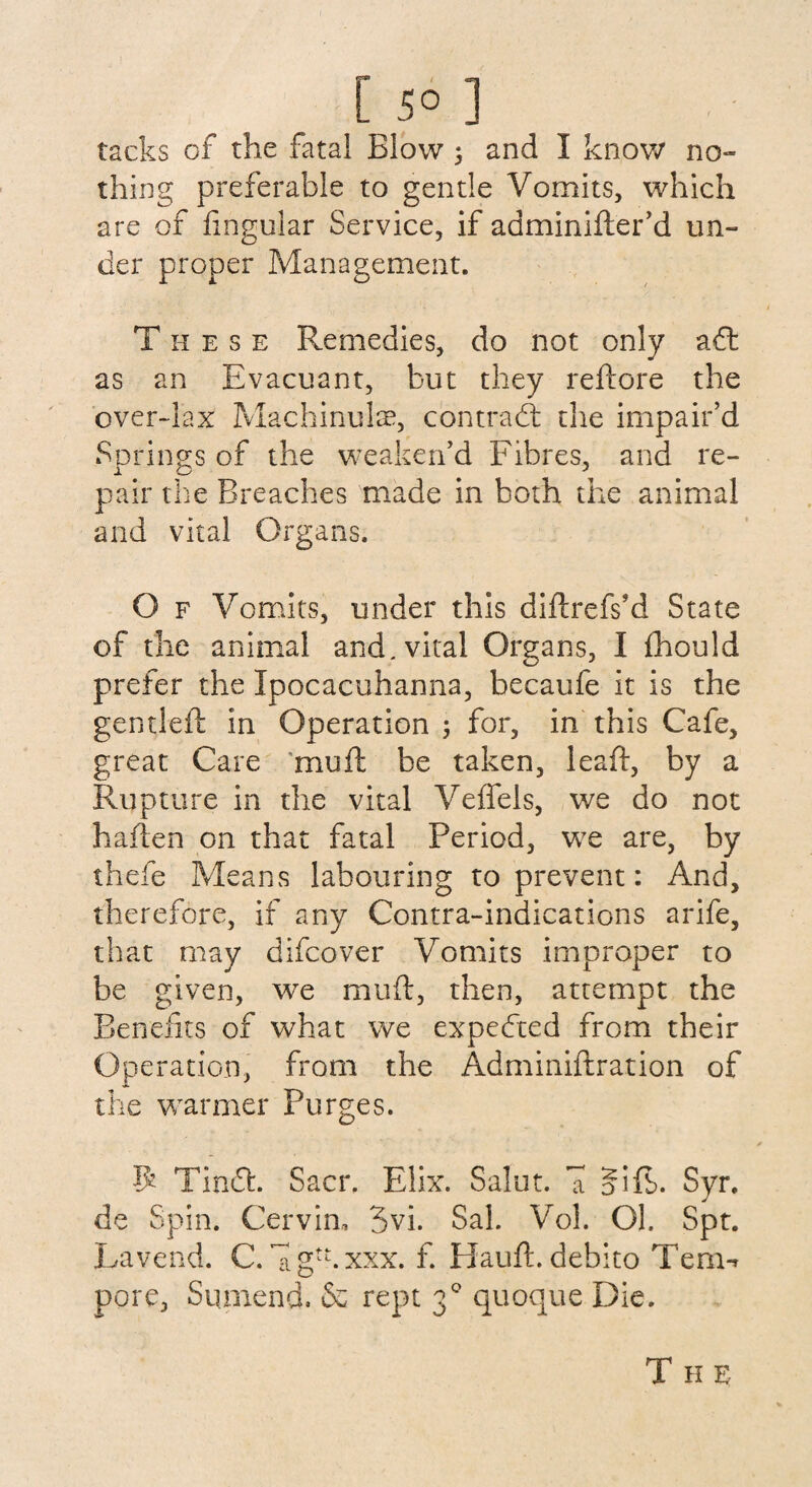 [ 5° ] tacks of the fatal Blow ; and I know no¬ thing preferable to gentle Vomits, which are of lingular Service, if adminifler’d un¬ der proper Management. T h e s e Remedies, do not only aft as an Rvacuant, but they reftore the over-lax Machinulae, contract the impair’d Springs of the weaken’d Fibres, and re¬ pair the Breaches made in both the animal and vital Organs. O f Vomits, under this diftrefs’d State of the animal and. vital Organs, I Ihould prefer the Ipocacuhanna, becaufe it is the gentled: in Operation for, in this Cafe, great Care mud: be taken, lead:, by a Rupture in the vital Velfels, we do not h alien on that fatal Period, we are, by thefe Means labouring to prevent: And, therefore, if any Contra-indications arife, that may difcover Vomits improper to be given, we mud:, then, attempt the Benefits of what we expected from their Operation, from the Adminiftration of the warmer Purges. $ Tindfc. Sacr. Elix. Salut. U jfift. Syr. de Spin. Cervin, 3vi. Sal. Vol. Ok Spt. La vend. C. Ug^.xxx. f. Hand:, debito Tern-* pore, Siimend. & rept 30 quoque Die. T H E