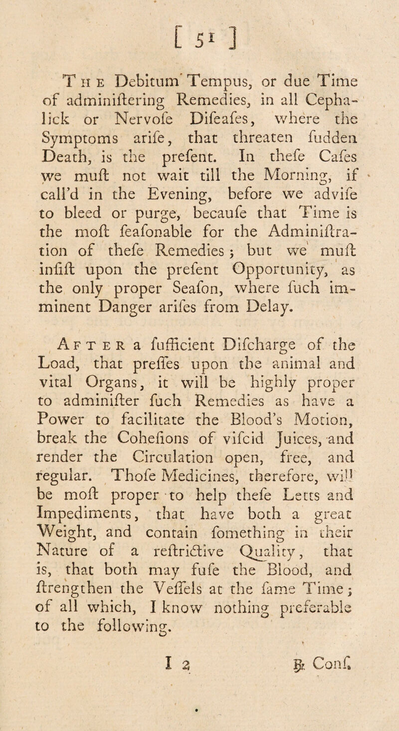 [ 5- ] T ii e Debitum Tempos, or due Time of adminiftering Remedies, in all Cepha- lick or Nervofe Difeafes, where the Symptoms arife, that threaten hidden Death, is the prefent. In thefe Cafes we mu ft not wait till the Morning, if call’d in the Evening, before we advife to bleed or purge, becaufe that Time is the mo ft feafonable for the Adminiftra- tion of thefe Remedies but we muft inlift upon the prefent Opportunity, as the only proper Seafon, where fuch im¬ minent Danger arifes from Delay, After a fufficient Difcharge of the Load, that preffes upon the animal and vital Organs, it will be highly proper to adminifter fuch Remedies as have a Power to facilitate the Blood’s Motion, break the Cohefions of vifcid juices, and render the Circulation open, free, and regular. Thofe Medicines, therefore, wid be moft proper to help thefe Letts and Impediments, that have both a great Weight, and contain fomething in their Nature of a reftridtive Quality, that is, that both may fufe the Blood, and ftrengthen the Veffels at the fame Time; of all which, I know nothing preferable to the following. I z I|r. Coni®