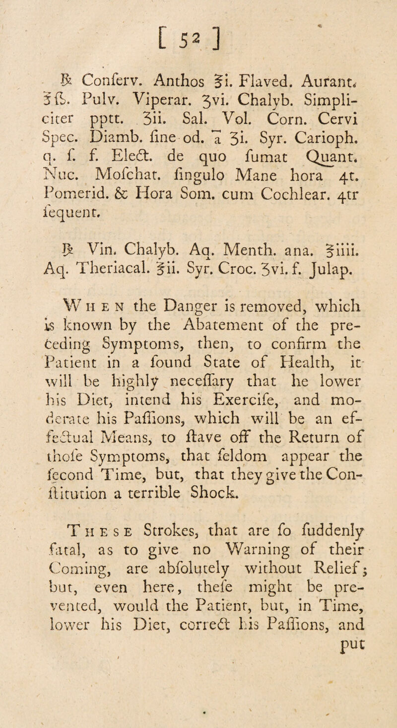 R Conferv. Anthos Ji. Flaved. Aurant* 5 ft. Pulv. Viperar. 3yb Chalyb. Simpli- citer pptt. 3ii. Sal. Vol. Corn. Cervi Spec. Diamb. fine od. a 3b Syr. Carioph. q. f. f. Eledt. de quo fumat Quant* Nuc. Mofchat. fingulo Mane bora 4c. Pomerid. & Hora Som. cum Cochlear. 40* fequent. $ Vin* Chalyb. Aq. Menth. ana. Jiiii. Aq. Theriacal. g ii. Syr. Croc. 3vi. f. Julap. When the Danger is removed, which is known by the Abatement of the pre¬ ceding Symptoms, then, to confirm the Patient in a found State of Health, it will be highly neceffary that he lower his Diet, intend his Exercife, and mo¬ derate his Paffions, which will be an ef¬ fectual Means, to ftave off the Return of thole Symptoms, that feldom appear the fecond Time, but, that they give the Con¬ futation a terrible Shock. T h e s e Strokes, that are fo fuddenly fatal, as to give no Warning of their Coming, are abfolutely without Relief; but, even here, thefe might be pre¬ vented, would the Patient, but, in Time, lower his Diet, corredt his Paffions, and put