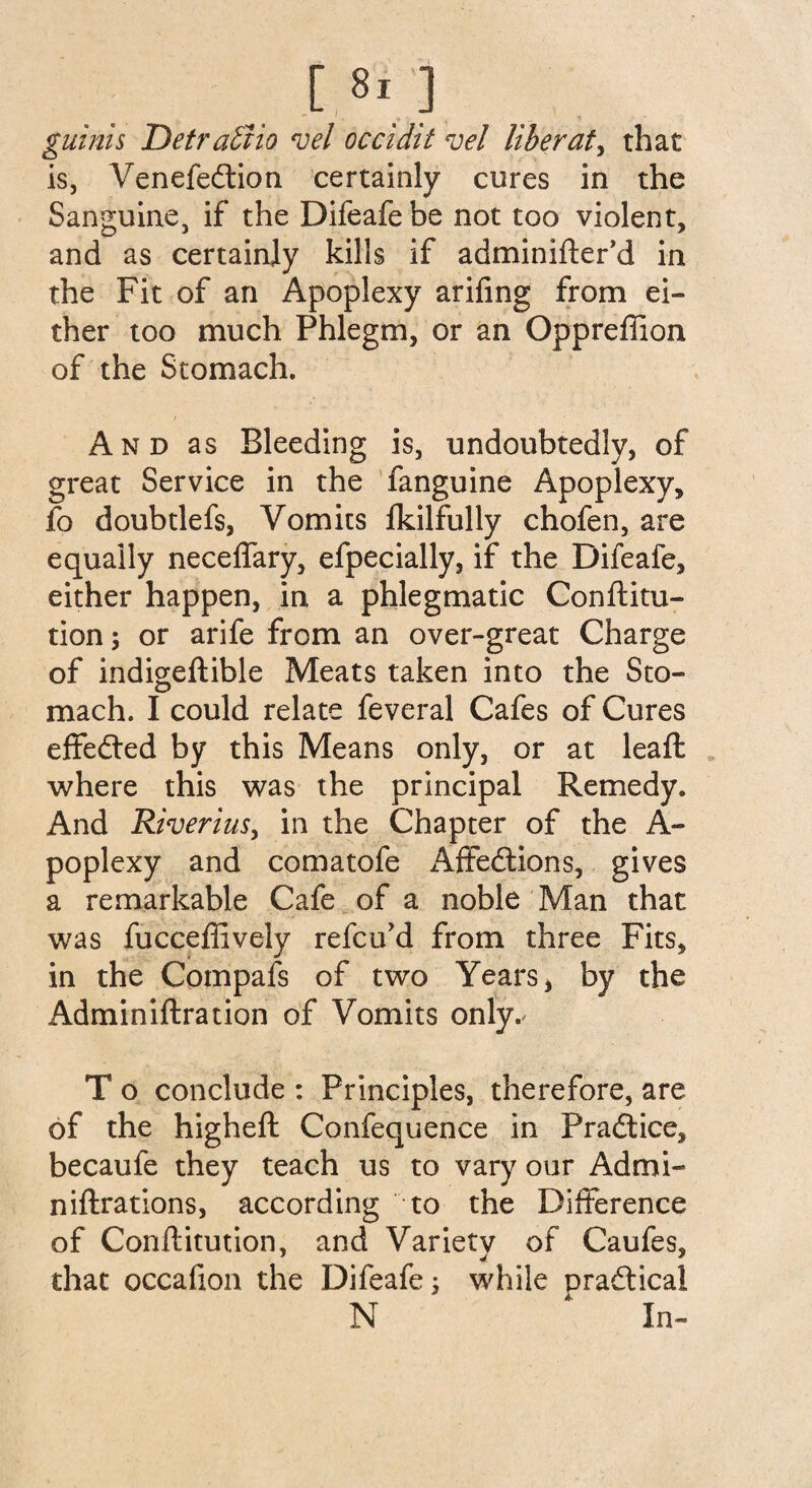 guinis Detractio roel occidit vel liberate that is, Venefedtion certainly cures in the Sanguine, if the Difeafebe not too violent, and as certainly kills if adminifter’d in the Fit of an Apoplexy arifing from ei¬ ther too much Phlegm, or an Oppreffion of the Stomach. And as Bleeding is, undoubtedly, of great Service in the fanguine Apoplexy, io doubtlefs, Vomits lkilfully chofen, are equally neceffary, efpecially, if the Difeafe, either happen, in a phlegmatic Conftitu- tion; or arife from an over-great Charge of indigeftible Meats taken into the Sto¬ mach. I could relate feveral Cafes of Cures effedted by this Means only, or at leaft where this was the principal Remedy. And Riveriusy in the Chapter of the A- poplexy and comatofe Affedtions, gives a remarkable Cafe of a noble Man that was fucceffively refcu’d from three Fits, in the Compafs of two Years, by the Adminiftration of Vomits only.' T o conclude : Principles, therefore, are of the higheft Confequence in Pradtice, becaufe they teach us to vary our Admi- niftrations, according to the Difference of Conffitution, and Variety of Caufes, that occafion the Difeafe 5 while pradticai N * In-