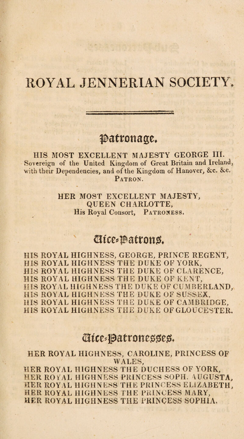 ^atrottage, HIS MOST EXCELLENT MAJESTY GEORGE III. Sovereign of the United Kingdom of Great Britain and Ireland3 with their Dependencies, and of the Kingdom of Hanover, &c. &c. Patron. HER MOST EXCELLENT MAJESTY, QUEEN CHARLOTTE, His Royal Consort, Patroness* (Bfce*$atron& HIS ROYAL HIGHNESS, GEORGE, PRINCE REGENT, HIS ROYAL HIGHNESS THE DUKE OF YORK, HIS ROYAL HIGHNESS THE DUKE OF CLARENCE, HIS ROYAL HIGHNESS THE DUKE OF KENT, MIS ROYAL HIGHNESS THE DUKE OF CUMBERLAND,* HIS ROYAL HIGHNESS THE DUKE OF SUSSEX, HIS ROYAL HIGHNESS THE DUKE OF CAMBRIDGE, HIS ROYAL HIGHNESS THE DUKE OF GLOUCESTER. HER ROYAL HIGHNESS, CAROLINE, PRINCESS OF WALES, HER ROYAL HIGHNESS THE DUCHESS OF YORK, HER ROFAL HIGHNESS PRINCESS SOPH. AUGUSTA, HER ROYAL HIGHNESS THE PRINCESS ELIZABETH, HER ROYAL HIGHNESS THE PRINCESS MARY, HER ROYAL HIGHNESS THE PRINCESS SOPHIA.