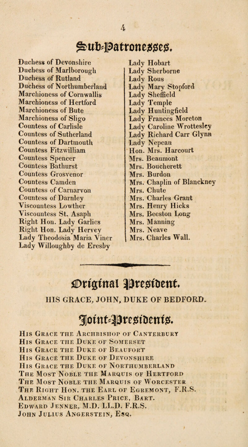 ^ttfc#atronejSgeg. Duchess of Devonshire Duchess of Marlborough Duchess of Rutland Duchess of Northumberland Marchioness of Cornwallis Marchioness of Hertford Marchioness of Bute Marchioness of Sligo Countess of Carlisle Countess of Sutherland Countess of Dartmouth Countess Fitzwilliam Countess Spencer Countess Bathurst Countess Grosvenor Countess Camden Countess of Carnarvon Countess of Darnley Viscountess Lowther Viscountess St. Asaph Right Hon. Lady Garlies Right Hon. Lady Hervey Lady Theodosia Maria Viner Lady Willoughby de Eresby Lady Hobart Lady Sherborne Lady Rous Lady Mary Stopford Lady Sheffield Lady Temple Lady Huntingfield Lady Frances Moreton Lady Caroline Wrottesley Lady Richard Carr Glynn Lady Nepean Hon. Mrs. Harcourt Mrs. Beaumont Mrs. Boucherett Mrs. Burdon Mrs. Chaplin of Blanckney Mrs. Chute Mrs. Charles Grant Mrs. Henry Hicks Mrs. Beeston Long Mrs. Manning j Mrs. Neave Mrs. Charles Wall. Original ^regst&ent. HIS GRACE, JOHN, DUKE OF BEDFORD. giotnt^resn'Demjs. His Grace the Archbishop of Canterbury His Grace the Duke of Somerset His Grace the Duke of Beaufort His Grace the Duke of Devonshire His Grace the Duke of Northumberland The Most Noble the Marquis of Hertford The Most Noble the Marquis of Worcester Thf, Right Hon. the Earl of Egremont, F.R.S. Alderman Sir Charles Price, Bart. Edward Jenner, M.D. LL.D. F.R.S. John Julius Angerstein, Esq.